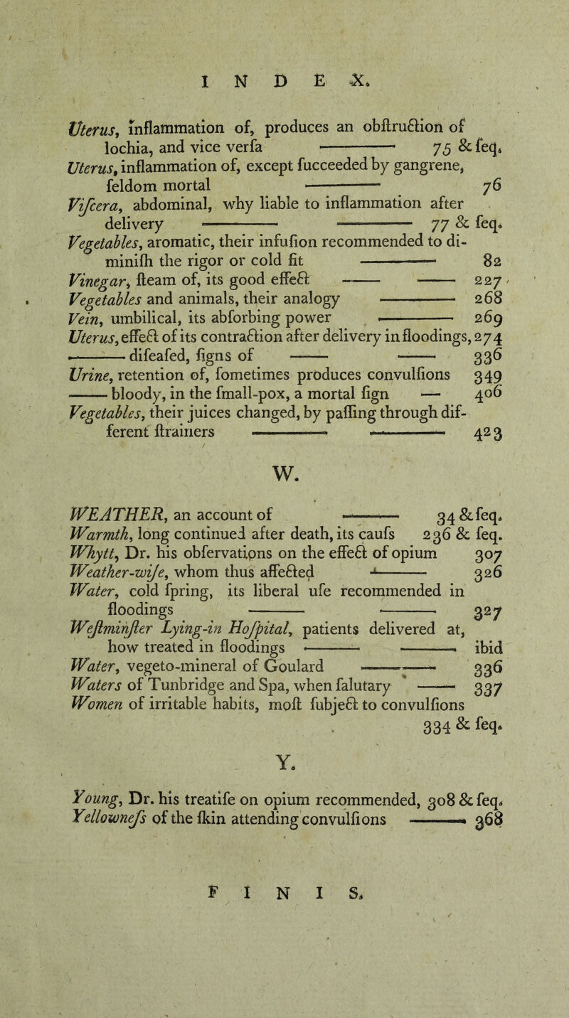 Uterus, inflammation of, produces an obftru6Hon of lochia, and vice verfa 75 &amp; feq. Uterus, inflammation of, except fucceeded by gangrene, feldom mortal 76 Vifcera, abdominal, why liable to inflammation after delivery 77 &amp; feq. Vegetables, aromatic, their infufion recommended to di- minifli the rigor or cold fit — 82 Vinegar, fleam of, its good effeft 227 / Vegetables and animals, their analogy 268 Vein, umbilical, its abforbing power 269 Uterus, of its contrafHon after delivery in floodings, 274 difeafed, figns of 336 l/rzW, retention of, fometimes produces convulfions 349 bloody, in the fmall-pox, a mortal fign — 406 Vegetables, their juices changed, by pafling through dif- ferent flrainers — 42 3 w. WEATHER, zri 2iCco\xntoi ——^— 34&amp;feq. Warmth, long continued after death, its caufs 236 &amp; feq. Whytt^ Dr. his obfervatipns on the effeft of opium 307 Weather-wije, whom thus affefted 326 Water, cold fpring, its liberal ufe recommended in floodings 327 Wejlmihjler Lying-in Hofpital, patients delivered at, how treated in floodings * ibid Water, vegeto-mineral of Goulard ... 325 Waters of Tunbridge and Spa, when falutary 337 Women of irritable habits, mofl fubje61: to convulfions 334 &amp; feq. Y. Young, Dr. his treatifeon opium recommended, 308 &amp; feq. Ydlownefs of the fkin attending convulfions — 368 finis.