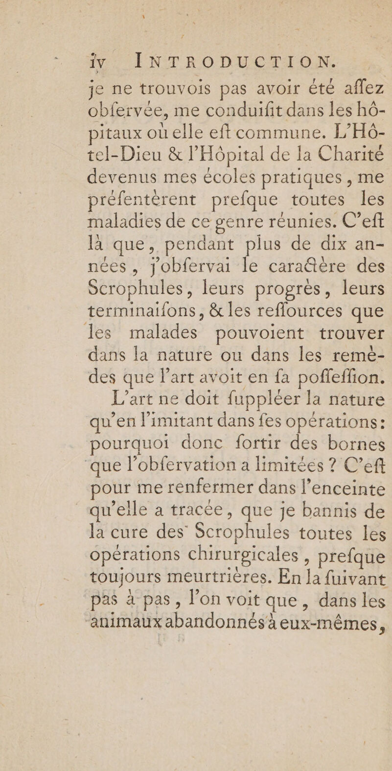 \ im: INTRODUCTION. je ne trouvois pas avoir été affez obfervée, me conduifit dans les hô- pitaux où elle eftcommune. L’H6- tel-Dieu &amp; l'Hôpital de la Charité devenus mes écoles pratiques , me préfentérent prefque toutes les maladies de ce genre réunies. C’eft là que, pendant plus de dix an- nées , Jobfervai le cara@ère des Scrophules, leurs progrès, leurs terminaifons, &amp; les reflources que les malades pouvoient trouver dans la nature ou dans les remè- des que l’art avoit en fa poffeffion. L’art ne doit fuppléer la nature qu’en limitant dans fes opérations: pourquoi donc fortir des bornes ‘que l’obfervation a limitées ? C’eft pour me renfermer dans l'enceinte “qu’elle à tracée, que je bannis de la cure des Scrophules toutes Les opérations chirurgicales, prefque toujours meurtrières. En la fuivant pas à pas, l’on voit que, dans les ‘animaux abandonnés à eux-mêmes,