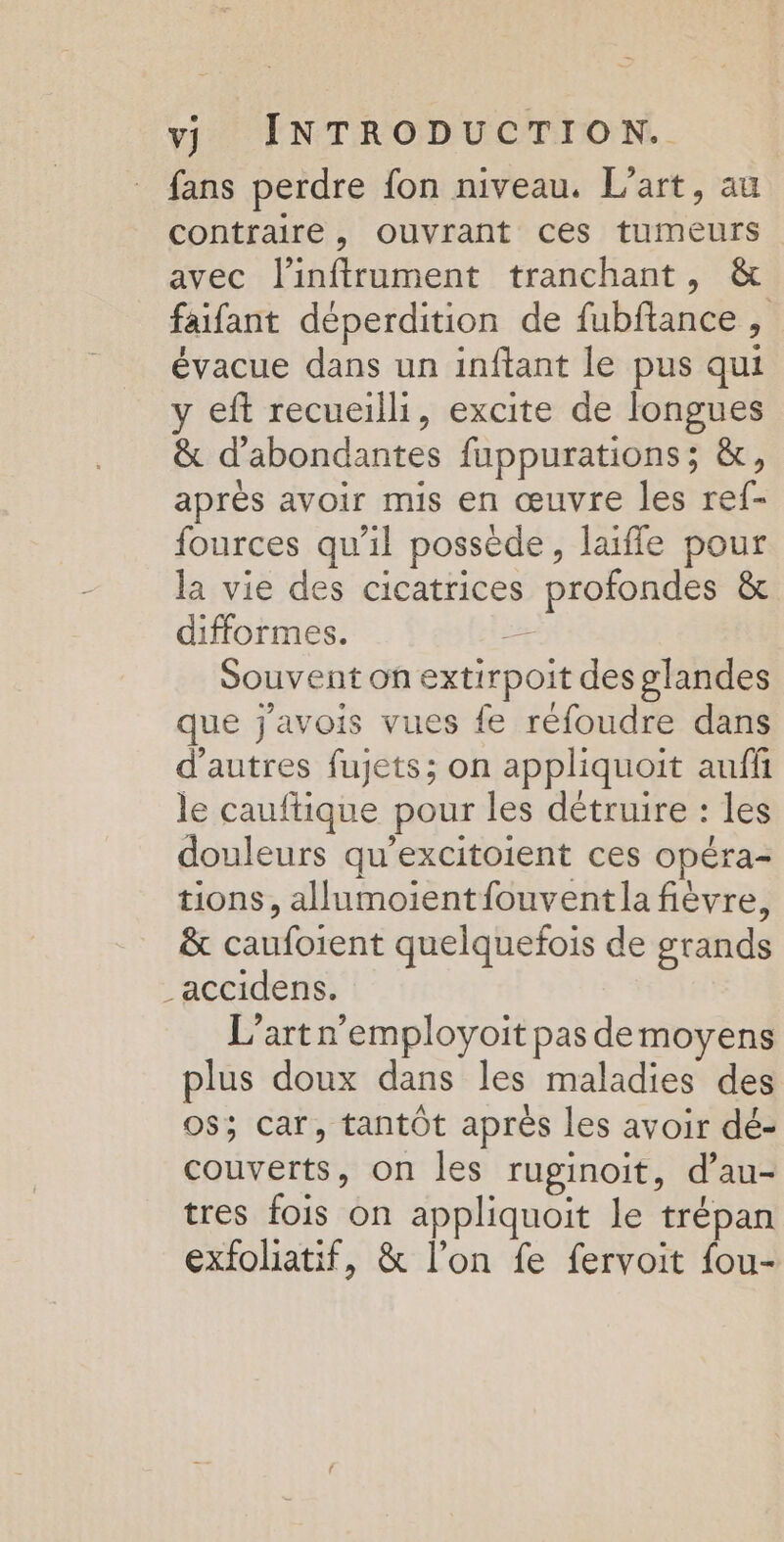 fans perdre fon niveau. L'art, au contraire, ouvrant ces tumeurs avec l'inftrument tranchant, &amp; faifant déperdition de fubftance , évacue dans un inftant le pus qui y eft recueilli, excite de longues &amp; d'abondantes fuppurations; &amp;, après avoir mis en œuvre les ref- fources qu'il possède, laiffe pour la vie des cicatrices profondes &amp; difformes. ce Souvent on extirpoit des glandes que j'avois vues fe réfoudre dans d’autres fujets; on appliquoit auffi le cauftique pour les détruire : les douleurs qu’excitoient ces opéra- tions, allumoientfouventla fièvre, &amp; caufoient quelquefois de grands _accidens. L’artn’employoit pas de moyens plus doux dans les maladies des 0$; car, tantôt après les avoir dé- couverts, on les ruginoit, d’au- tres fois on appliquoit le trépan exfoliatif, &amp; l’on fe fervoit fou-