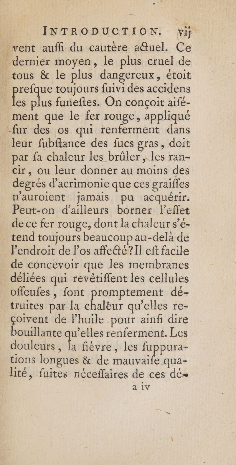 vent auffi du cautère a@tuel. Ce _ dernier moyen, le plus cruel de tous &amp; le plus dangereux, étoit _ prefque toujours fuivi des accidens les plus funeftes. On conçoit aife- ment que le fer rouge, appliqué -fur des os qui renferment dans Jeur fubftance des fucs gras, doit par fa chaleur les brüler , les ran- cir, ou leur donner au moins des degrés d’acrimonie que ces graifles n'auroient jamais pu acquérir. Peut-on d’ailleurs borner l'effet _dece fer rouge, dont la chaleur s’é- tend toujours beaucoup au-delà de l’endroit de l'os affeté?II eff facile de concevoir que les membranes déliées qui revétiflent les cellules offeufes | font promptement dé- truites par la chalèur qu’elles re- çoivent de lhuile pour ainfi dire bouillante qu’elles renferment. Les douleurs, la fièvre, les fuppura- tions longues &amp; de mauvaife qua- lité, fuites néceflaires de ces dé a 1V