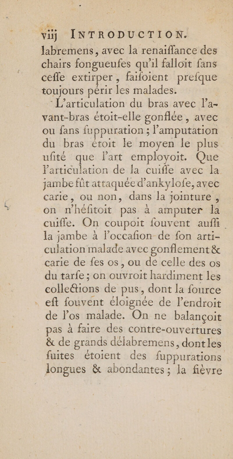 labremens, avec la renaiflance des chairs fongueufes qu'il falloit fans ceffe extirper , faifoient prefque toujours périr les malades. -L’articulation du bras avec l’a- vant-bras étoit-elle gonflée , avec ou fans fuppuration ; + amputation du bras étoit le moyen le plus ufité que Part employoit. Que Particulation de la cuifle avec la jambe füt attaquée d’ankylofe, avec carie, ou non, dans la jointure, on mhéfitoit pas à amputer la cuifle. On coupoit fouvent auffi. la jambe à l’occañon de fon arti- culation malade avec gonflement &amp; carie de fes os, ou de celle des os du tarfe ; on ouvroit hardiment les colle@ions de pus, dont la fource eft fouvent éloignée de l'endroit de l'os malade. On ne balançoit pas à faire des contre-ouvertures &amp; de grands délabremens, dontles fuites étoient des fupputations longues &amp; abondantes ; la fièvre