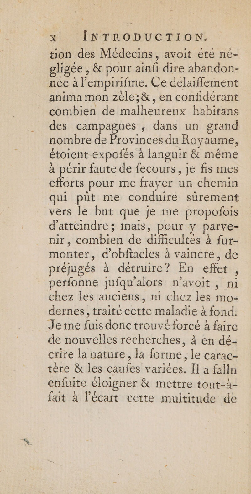 tion des Médecins, avoit été ne- gligée , &amp; pour ainfi dire abandon- née à l’empirifme. Ce délaiffement anima mon zéle;&amp;, en confidérant combien de malheureux habitans des campagnes , dans un grand nombre de Provinces du Royaume, étoient expofés à languir &amp; même à périr faute de fecours, je fis mes efforts pour me frayer un chemin qui püt me conduire sürement vers le but que je me propoñfois d'atteindre ; mais, pour y parve- nir, combien de difficultés à fur- monter, d’obftacles à vaincre, de pe d \ 1 . PEL préjugés à détruire? En effet, perfonne jufqu'alors n’avoit , ni chez les anciens, ni chez les mo- dernes, traité cette maladie à fond: Je me fuis donc trouvé forcé à faire de nouvelles recherches, à en dé- crire la nature, la forme, le carac- tère &amp; les caufes variées. Il a fallu enfuite éloigner &amp; mettre tout-à- fait à l'écart cette multitude de