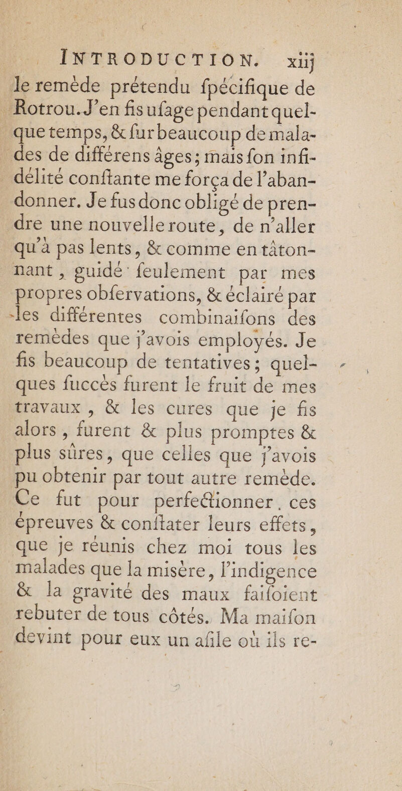 le remède prétendu fpécifique de Rotrou.J’en fisufage pendant quel- _quetemps, &amp; fur beaucoup de mala- _ des de différens Âges; mais fon inf- _ délité conftante me força de l’aban- donner. Je fusdonc obligé de pren- dre une nouvelle route, de n’aller qu'à pas lents, &amp; comme entâton- nant, guidé feulement par mes propres obfervations, &amp; éclairé par -les différentes combinaifons des remèdes que javois employés. Je fis beaucoup de tentatives ; quel- ques fucces furent le fruit de mes travaux , &amp; les cures que je fis alors , furent &amp; plus promptes &amp; plus sûres, que celles que j'avois pu obtenir par tout autre remède. Ce fut pour perfefionner, ces épreuves &amp; conftater leurs effets, que je réunis chez moi tous les malades que la misère, l’indigence &amp; la gravité des maux faifoient rebuter de tous côtés. Ma maifon devint pour eux un afle où ils re-