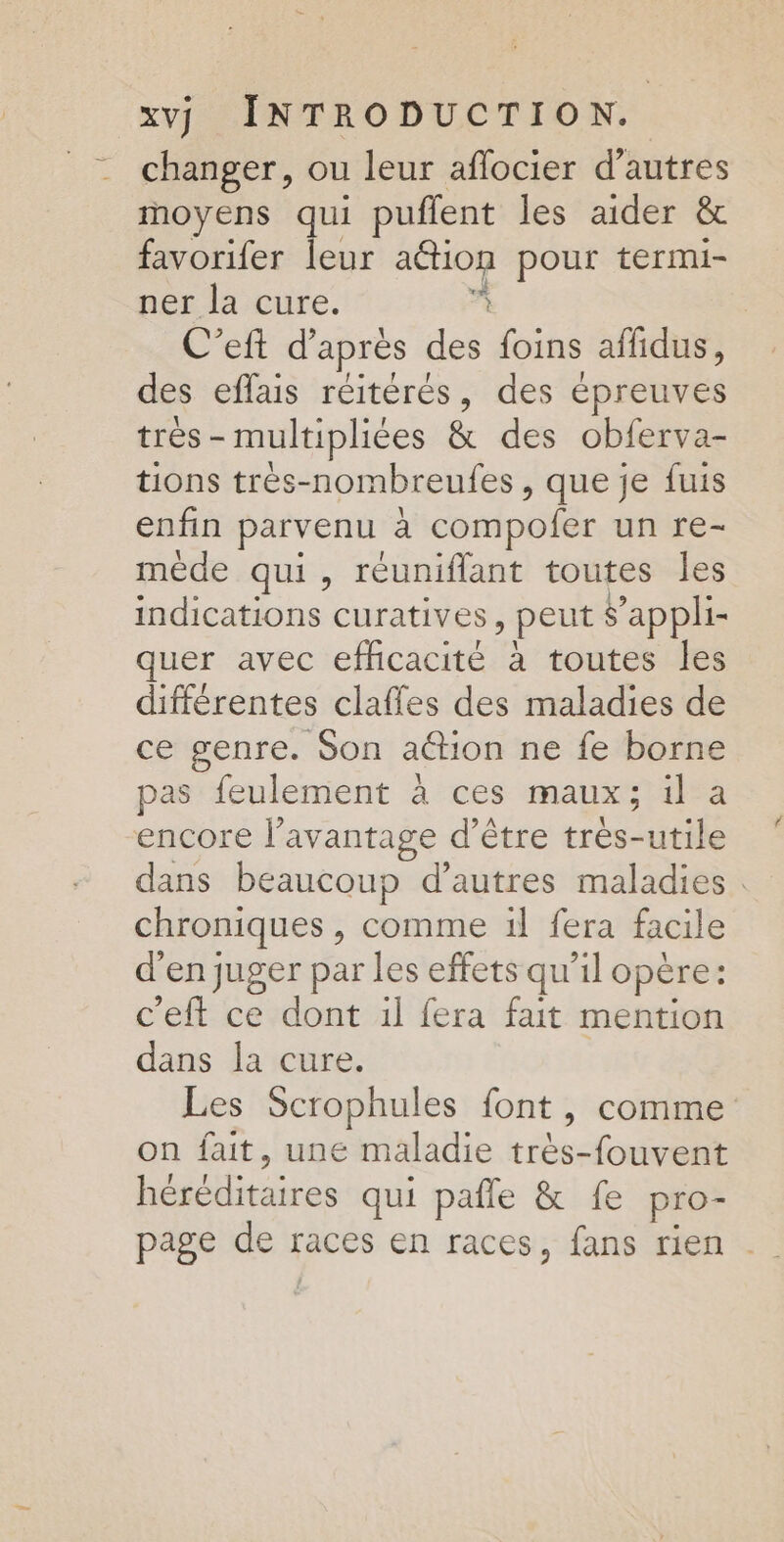 changer, ou leur aflocier d’autres moyens qui puffent les aider &amp; favorifer leur action pour termi- ner la cure. L C’eft d’après des foins affidus, des eflais réitérés, des épreuves très - multipliées &amp; des obferva- tions trés-nombreufes, que je fuis enfin parvenu à compofer un re- mède qui, reuniflant toutes les dt neniohs: curatives , peut s’appli- quer avec efhcacité à toutes les différentes clafles des maladies de ce genre. Son action ne fe borne pas feulement à ces maux; il a encore l'avantage d’être très-utile dans beaucoup d’autres maladies chroniques , comme 1l fera facile d'en juger par les effets qu'il opère: c'eft ce dont il fera fait mention dans la cure. Les Scrophules font, comme on fait, une maladie très-fouvent PÉNENEERES qui pañle &amp; fe pro-