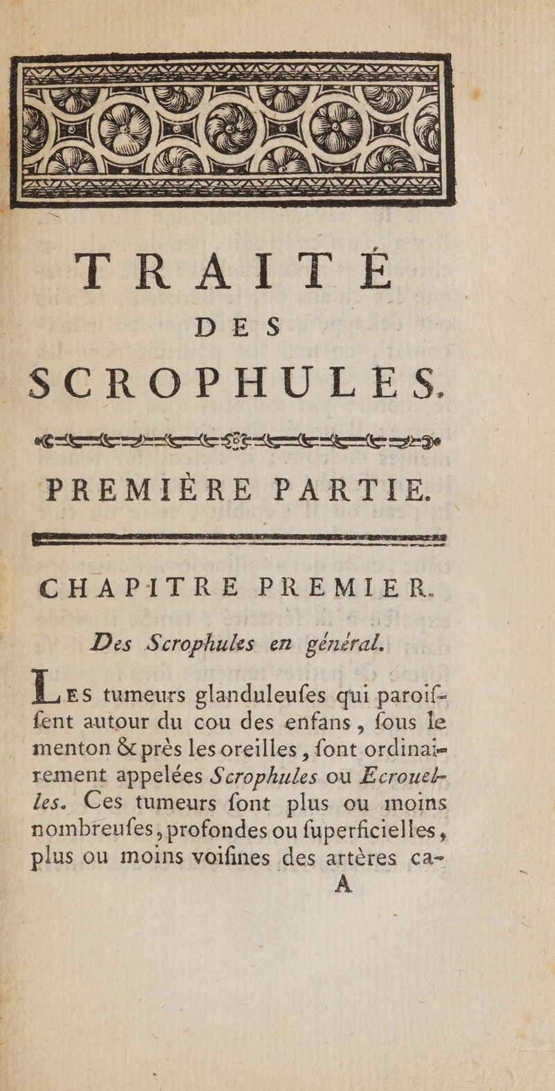 DES RES LE Dr aecr SP Se CHAPITRE PREMIER. Des Scrophuks en général. Les tumeurs glanduleufes qui paroif- fent autour du cou des enfans, fous le menton &amp; près les oreilles , font ordinai- rement appelées Scrophules où Ecrouet- les. Ces tumeurs font plus ou moins nombreufes, profondes ou fuperficielles, plus ou moins voifines des artères ca- À