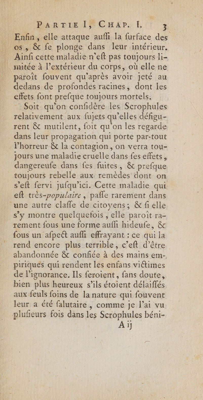 PARTIE le EHAP. [I lire elle attaque aufli la furface des , &amp; fe plonge dans leur intérieur. Ain cette maladie n’eft pas toujours li _nutée à l’extérieur du COrps, où elle ne paroît fouvent qu'après avoir jeté au dedans de profondes racines, dont les effets font prefque toujours mortels. Soit qu’on confdère les Scrophules relativement aux fujets qu elles défigu- rent &amp; mutilent, foit qu'on les regarde _ dans leur propagation qui porte par-tout l'horreur &amp; la contagion, on verra tou- jours une maladie cruelle dans fes effets, dangereufe dans fes fuites, &amp; prefque toujours rebelle aux remèdes dont on s’eft fervi jufqu’ici. Cette maladie qui eft très-populaire , pale rarement dans une autre claffe de citoyens; &amp; fi elle s’y montre quelquefois , elle paroït ra- rement fous une forme auf hideufe, &amp; fous un afpeét aufh effrayant : ce qui la rend encore plus terrible, c’eft d’être abandonnée &amp; confiée à des mains em- piriques qui rendent les enfans viétimes de l’ignorance. Ils feroient , fans doute, bien plus heureux s'ils étoient délaiflés aux feuls foins de la nature qui fouvent leur a été falutaire, comme je l’ai vu plufieurs fois dans les Scrophules béni- À 1}