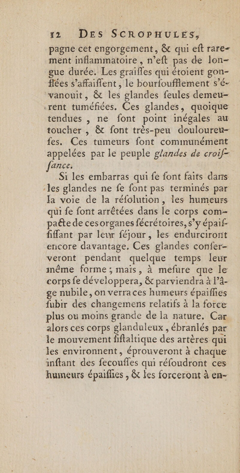 pagne cet engorgement, &amp; qui eft rare ment inflammatoire , n’eft pas de lon- gue durée. Les graifles qui étoient gon- flées s’affaiffent, le bourfoufflement s’é- vanouit, &amp; les glandes feules demeu- rent tuméfiées. Ces glandes, quoique tendues , ne font point inégales au toucher , &amp;t font très-peu douloureu- fes. Ces tumeurs font communément appelées par le peuple glandes de croif- arice, Si les embarras qui fe font faits dans les glandes ne fe font pas terminés par la voie de la réfolution, les humeurs qui fe font arrêtées dans le corps com- paéte de cesorganes fécrétoires, s’y épaif- fifant par leur féjour , les endurciront encore davantage. Ces glandes confer- veront pendant quelque temps leur imême forme ; mais, à mefure que le corps fe développera, &amp; parviendra à P4- ge nubile, on verra ces humeurs épaifhes fubir des changements relatifs à la force plus où moins grande de la nature. Car alors ces corps glanduleux , ébranlés par le mouvement fiftaltique des artères qui les environnent, éprouveront à chaque inftant des fecoufles qui réfoudront ces humeurs épaifies , &amp; les forceront à en-