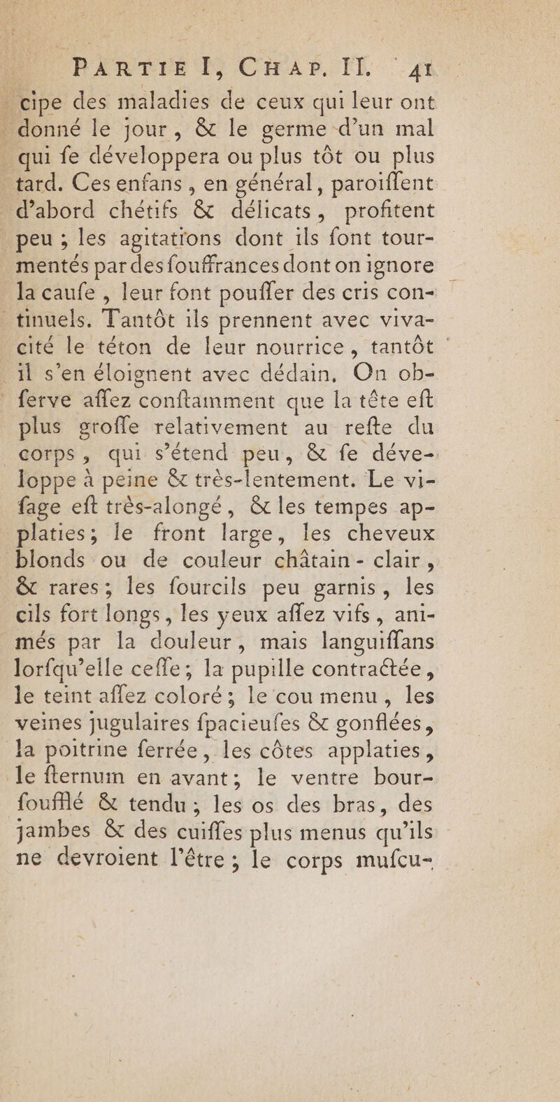 RARE CHAr IL A1 . cipe des maladies de ceux qui leur ont : donné le jour, &amp; le germe d’un mal . qui fe développera ou plus tôt ou plus tard. Ces enfans , en général, paroiïflent d’abord chétifs &amp; délicats, profitent peu; les agitatrons dont ils font tour- _mentés par desfouffrances dont on ignore Ja caufe , leur font pouffer des cris con- _tinuels. Tantôt ils prennent avec viva- cité le téton de leur nourrice, tantôt : il s’en éloignent avec dédain, On ob- * ferve affez conftamment que la tête eft plus grofle relativement au refte du corps, qui s'étend peu, &amp; fe déve- loppe à peine &amp;t très-lentement. Le vi- fage eft très-alongé, &amp;t les tempes ap- platies; le front large, les cheveux blonds ou de couleur châtain- clair, &amp; rares; les fourcils peu garnis, les cils fort longs, les yeux affez vifs, ani- més par la douleur, mais languiffans lorfqu’elle cefle, la pupille contraétée, le teint aflez coloré; le cou menu, les veines Jugulaires fpacieufes &amp; gonflées, la poitrine ferrée, les côtes applaties, le fternum en avant; le ventre bour- fouffé &amp; tendu; les os des bras, dés jambes &amp; des cuiffes plus menus qu’ils ne devroient l'être ; le corps mufcu-