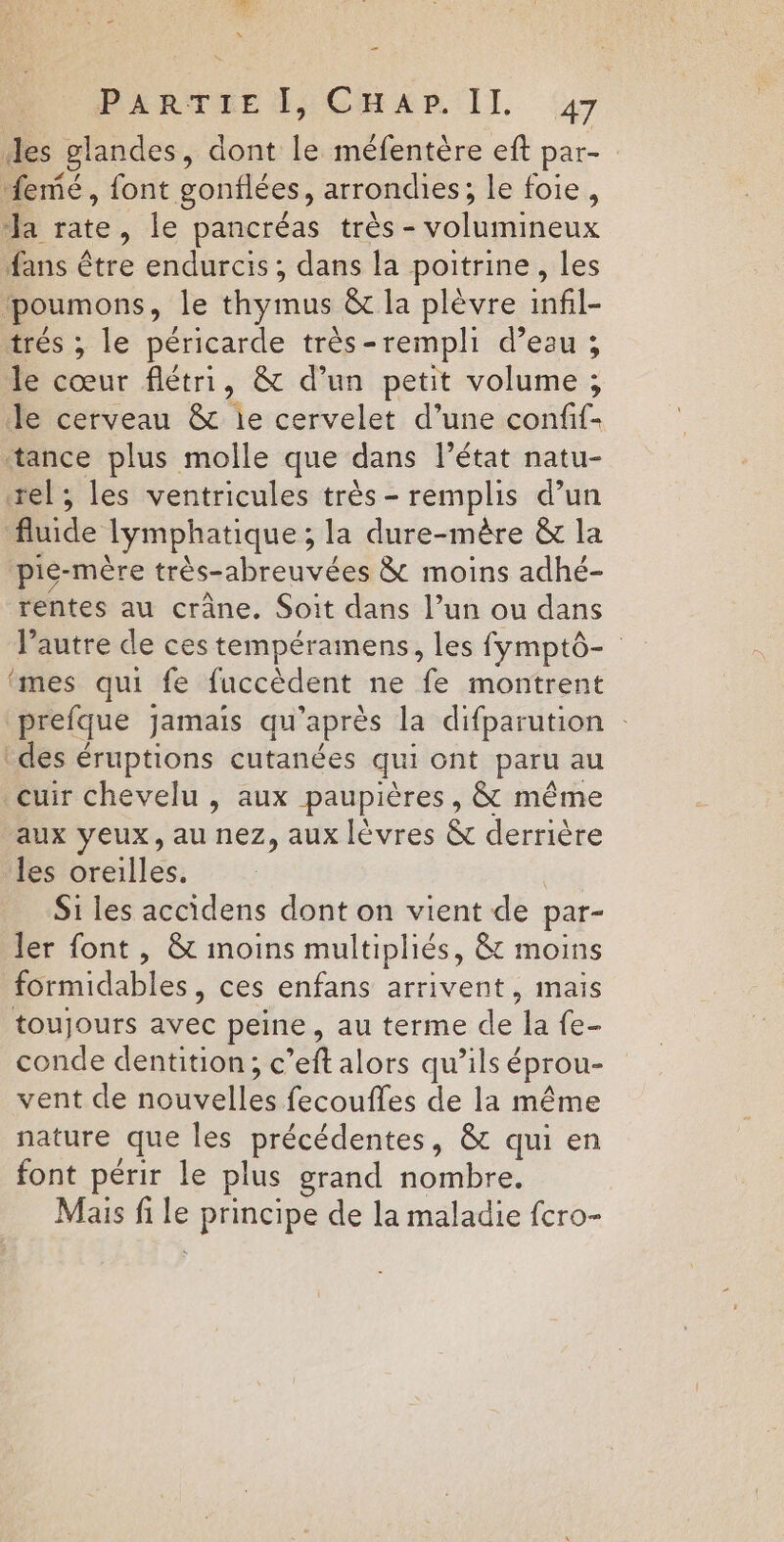 PERTEE LL CHAR IL ‘47 des glandes, dont le méfentère eft par- femé, font gonflées, arrondies; le foie, Ja rate, le pancréas très - volumineux fans être endurcis ; dans la poitrine, les poumons, le thymus &amp; la plèvre infil- trés ; le péricarde très-rempli d’eau ; le cœur flétri, &amp; d’un petit volume ; le cerveau &amp; ie cervelet d’une confif- tance plus molle que dans l’état natu- rel, les ventricules très - remplis d’un Aide lymphatique ; la dure-mère &amp; la pie-mère très-abreuvées &amp; moins adhé- rentes au crâne. Soit dans l’un ou dans l’autre de ces tempéramens, les fymptô- ‘mes qui fe fuccèdent ne fe montrent prefque Jamais qu ‘après la difparution : des éruptions cutanées qui ont paru au cuir chevelu , aux paupières, &amp; même aux yeux, au nez, aux lèvres &amp; derrière les oreilles. Si les accidens dont on vient de par- ler font , &amp; moins multipliés, &amp; moins formidables, ces enfans arrivent, mais toujours avec peine, au terme de la fe- conde dentition; c eft alors qu'ils é éprou- vent de nouvelles fecoufles de la même nature que les précédentes, &amp;t qui en font périr le plus grand nombre. Mais fi x principe de la maladie fcro-