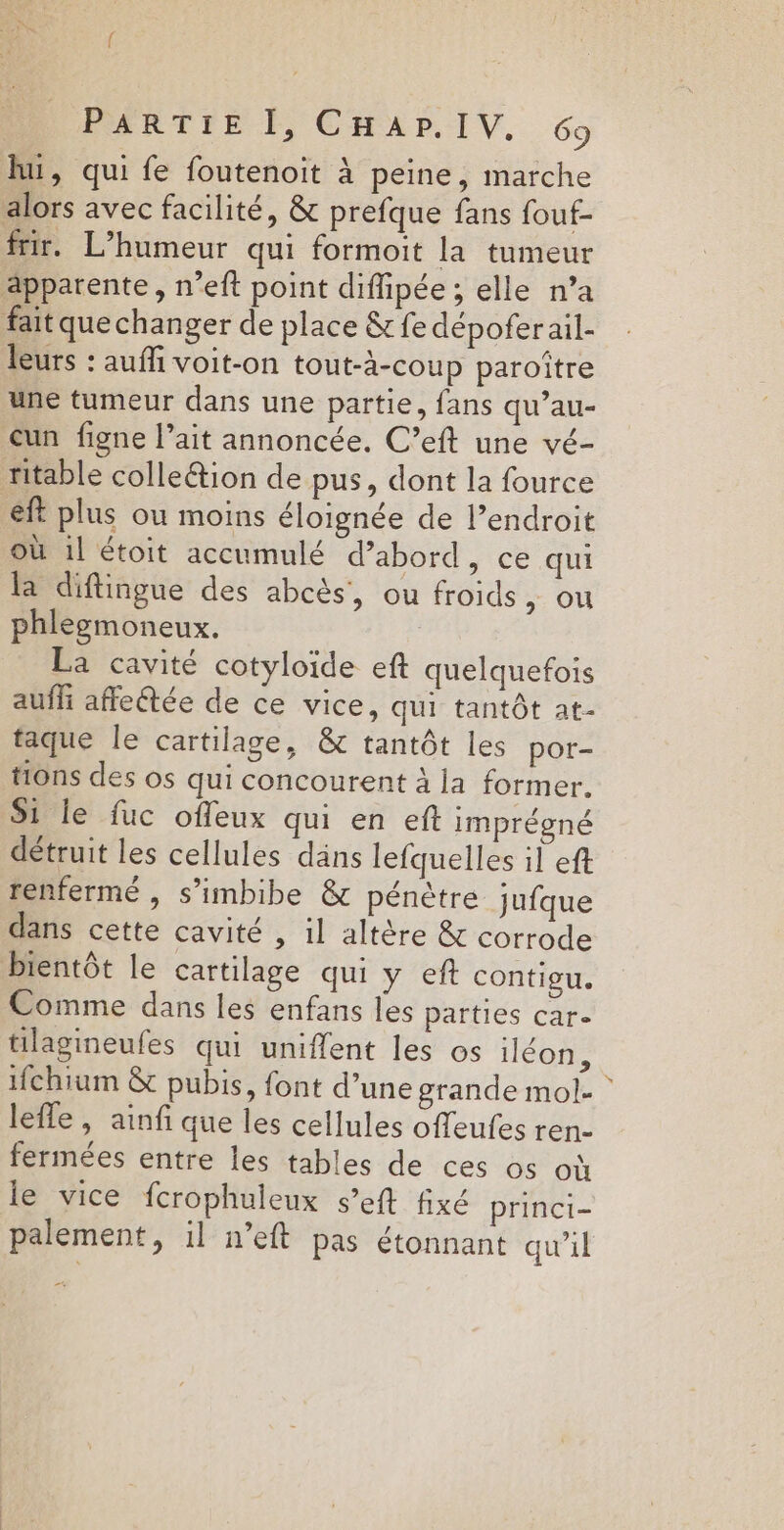 lui, qui fe foutenoit à peine, marche alors avec facilité, &amp; prefque fans fouf- frir. L’humeur qui formoit la tumeur apparente, n’eft point difipée ; elle n’a fait que changer de place &amp; fe dépofer ail- leurs : auffi voit-on tout-à-coup paroître une tumeur dans une partie, fans qu’au- un figne l’ait annoncée. C’eft une vé- ritable colleétion de pus, dont la fource eft plus ou moins éloignée de l’endroit où 1l étoit accumulé d’abord, ce qui la diftingue des abcès, ou froids &gt; OU phlegmoneux. La cavité cotyloïde eft quelquefois auff affeétée de ce vice, qui tantôt at- taque le cartilage, &amp; tantôt les por- tions des os qui concourent à la former. S1 le fuc offeux qui en eft imprégné détruit les cellules däns lefquelles il eft renfermé , s’imbibe &amp; pénètre jufque dans cette cavité , il altère &amp; corrode bientôt le cartilage qui y eft contigu. Comme dans les enfans les parties car. tilagineufes qui uniflent les os iléon, ifchium &amp; pubis, font d’une grande mol- * lefle , ainfi que les cellules offeufes ren- fermées entre les tables de ces os où le vice fcrophuleux s’eft fixé princi- palement, il n’eft pas étonnant qu’il