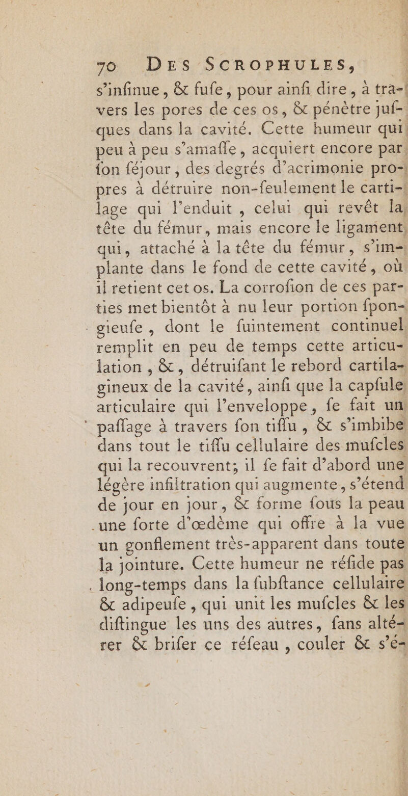 s’infinue , &amp; fufe, pour ainfi dire, à tra-| vers les pores de ces os, &amp; pénètre juf- ques dans la cavité. Cette humeur qui. peu à peu s’amafle, acquiert encore par: fon féjour , des degrés d’acrimonie pro=! pres à détruire non-feulement le carti-1 lage qui l’enduit , celui qui revêt la tête du fémur, mais encore le ligament: qui, attaché à latête du fémur, s’im- plante dans le fond de cette cavité, où il retient cet os. La corrofon de ces par- ties met bientôt à nu leur portion fpon- gieufe, dont le fuintement continuel remplit en peu de temps cette articu- lation , &amp;, détruifant le rebord cartila- gineux de la cavité, ainf que la capfule) articulaire qui l'enveloppe, fe fait un ‘ paffage À travers fon tiflu , &amp; s’imbibe dans tout le tiflu cellulaire des mufcles: qui la recouvrent; il fe fait d’abord une légère infiltration qui augmente, s’étend de jour en jour, &amp;t forme {ous la peau .une forte d’œdème qui offre à la vue un gonflement très-apparent dans toute la jointure. Cette humeur ne réfide pas .long-temps dans la fubftance cellulaire &amp;t adipeufe , qui unit les mufcles &amp; les diftingue les uns des autres, fans alté= rer &amp; brifer ce réfeau , couler &amp; s’e= Fr