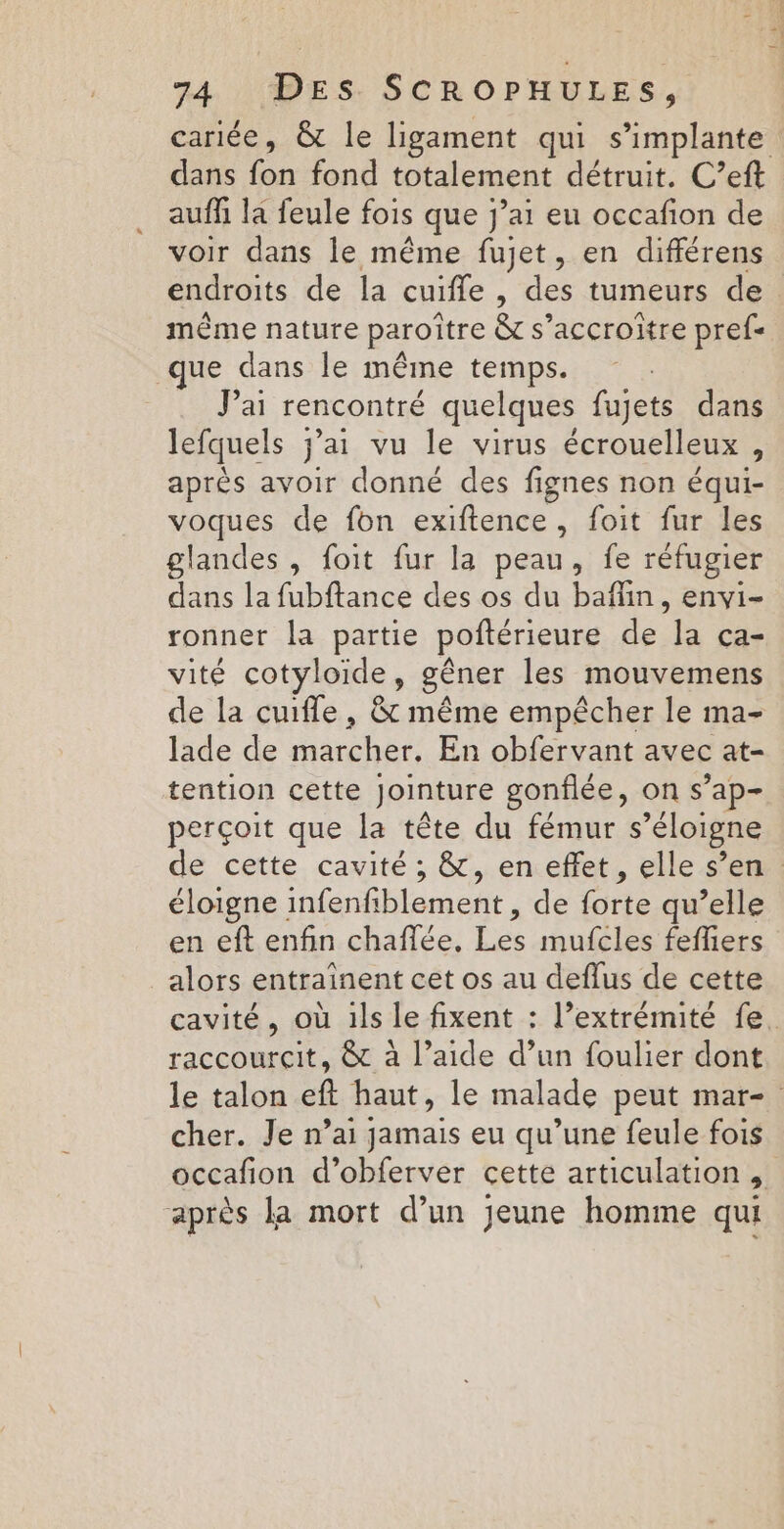 cariée, &amp; le ligament qui s'implante dans fon fond totalement détruit. C’eft auffi la feule fois que j’ai eu occafon de voir dans le même fujet, en différens endroits de la cuiffe, des tumeurs de. même nature paroïtre &amp; s’accroïtre pref- que dans le même temps. Jai rencontré quelques fujets dans lefquels j'ai vu le virus écrouelleux , après avoir donné des fignes non équi- voques de fon exiftence, foit fur les glandes, foit fur la peau, fe réfugier dans la fubftance des os du baffin, envi- ronner la partie potérieure de la ça- vité cotyloide, gêner les mouvemens de la cuifle , &amp; même empêcher le ma- lade de marcher. En obfervant avec at- tention cette Jointure gonflée, on s’ap- perçoit que la tête du fémur s’éloigne de cette cavité ; &amp;, en effet, elle s’en. éloigne infenfiblement , de forte qu’elle en eft enfin chaffée, Les mufcles fefliers alors entraînent cet os au deflus de cette cavité, où ils le fixent : l’extrémité fe. raccourcit, &amp; à l’aide d’un foulier dont le talon ef haut, le malade peut mar-. cher. Je n’ai jamais eu qu’une feule fois occafion d’obferver cette articulation après la mort d’un jeune homme qui
