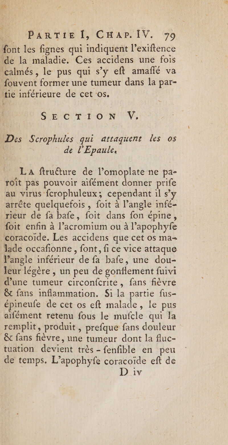 Mont les fignes qui indiquent l’exiftence “de la maladie. Ces accidens une fois ‘calmés, le pus qui s’y eft amañlé va fouvent former une tumeur dans la par- tie inférieure de cet os. SECTION V. Des Scrophules qui attaquent les os 0 _ de l'Epaule, LA ftruéture de l’omoplate ne pa- roît pas pouvoir aifément donner prife au virus fcrophuleux; cependant 1l s’y arrête quelquefois , foit à l’angle infé- rieur de fa bafe, foit dans fon épine, foit enfin à l’acromium ou à l’apophyfe coracoide. Les accidens que cet os ma+ lade occafionne , font, fi ce vice attaque Pangle inférieur de fa bafe, une dou- Jeur légère , un peu de gonflement fuivi d’une tumeur circonfcrite, fans fièvre &amp; fans inflammation. Si la partie fus- épineufe de cet os eft malade, le pus aifément retenu fous le mufcle qui la remplit, produit, prefque fans douleur &amp; fans fièvre, une tumeur dont la fluc- tuation devient très - fenfible en peu de temps. L’apophyfe coracoïde eft de 1V