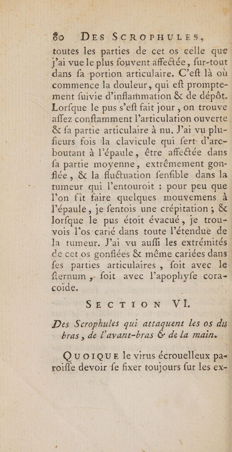 toutes les parties de cet os célle que j'ai vue le plus fouvent affeétée, fur-tout dans fa portion articulaire. C’eft là où commence la douleur, qui eft prompte- ment fuivie d’inflarnmation &amp; de dépôt. Lorfque le pus s’eft fait jour , on trouve aflez conftamment l’articulation ouverte. &amp; fa partie articulaire à nu. Jai vu plu- fieurs fois la clavicule qui fert: d’arc- boutant à l’épaule, être affeétée dans fa partie moyenne, extrêmement gon- flée, &amp; la flu@tuation fenfible dans la tumeur qui l’entouroit : pour peu que l’on fit faire quelques mouvemens à l’épaulé, je fentois une crépitation ; &amp; lorfque le pus étoit évacué, je trou- vois l'os carié dans toute l’étendue de la tumeur. Jai vu auffi les extrémités de cet os gonflées &amp; même cariées dans fes parties articulaires , foit avec le fternum ,- foit avec l’apophyfe cora- coide. | D'ECCT T'ON VE Des Scrophules qui attaquent les os dis bras, de l'avant-bras &amp; de la main. QUOIQUE le virus écrouelleux pa= roifle devoir fe fixer toujours fur Les ex-