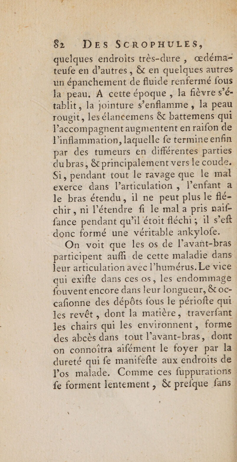 quelques endroits très-dure , œdéma- teufe en d’autres, &amp; en quelques autres un épanchement de fluide renfermé fous Ja peau, A cette époque , la fièvre s’é- tablit, la jointure s’enflamme , la peau rougit, les élancemens &amp; battemens qui lPaccompagnent augmentent en raifon de l'inflammation, laquelle fe termine enfin par des tumeurs en différentes parties du bras, &amp; principalement vers le coude. Si, pendant tout le ravage que le mal exerce dans l'articulation , l’enfant a le bras étendu, il ne peut plus le flé- chir, ni l’étendre fi le mal a pris naïf fance pendant qu'il étoit fléchi; 1l s’eft donc formé une véritable ankylofe. On voit que les os de l’avant-bras participent aufñ de cette maladie dans leur articulation avec l’humérus. Le vice qui exifte dans ces os, les endommage fouvent encore dans leur longueur, &amp; oc- cañonne des dépôts fous le périofte qui les revêt, dont la matière, traverfant les chairs qui les environnent, forme des abcès dans tout l’avant-bras, dont on connoîtra aïifément le foyer par la. dureté qui fe manifefte aux endroits de los malade. Comme ces fuppurations {e forment lentement , &amp; prefque fans