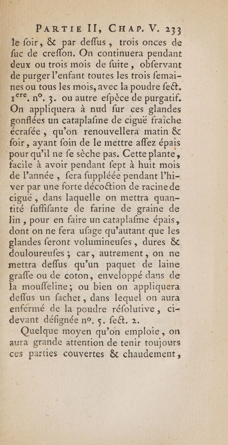 le foir, &amp; par deflus, trois onces de fuc de creflon. On continuera pendant _ deux ou trois mois de fuite, obfervant _ de purger l’enfant toutes les trois femai- nes ou tous les mois, avec la poudre feét. 1°, n°, 3. ou autre efpèce de purgatif. On appliquera à nud fur ces glandes gonflées un cataplafme de ciguë fraiche écrafée , qu'on renouvellera matin &amp; foir, ayant foin de le mettre aflez épais ‘pour qu’il ne fe sèche pas. Cette plante, facile à avoir pendant fept à huit mois de l’année , fera fuppléée pendant l’hi- ver par une forte décoétion de racinede cigué , dans laquelle on mettra quan- tité fufhfante de farine de graine de lin , pour en faire un cataplafme épais, dont on ne fera ufage qu’autant que les glandes feront volumineufes, dures &amp;c douloureufes ; car, autrement, on ne mettra deflus qu’un paquet de laine grafle ou de coton, enveloppé dans de la moufleline; ou bien on appliquera deflus un fachet , dans lequel on aura enfermé de la poudre réfolutive, ci- devant défignée no. 5. fe&amp;t. 2. Quelque moyen qu’on emploie, on aura grande attention de tenir toujours ces parties couvertes &amp; chaudement,