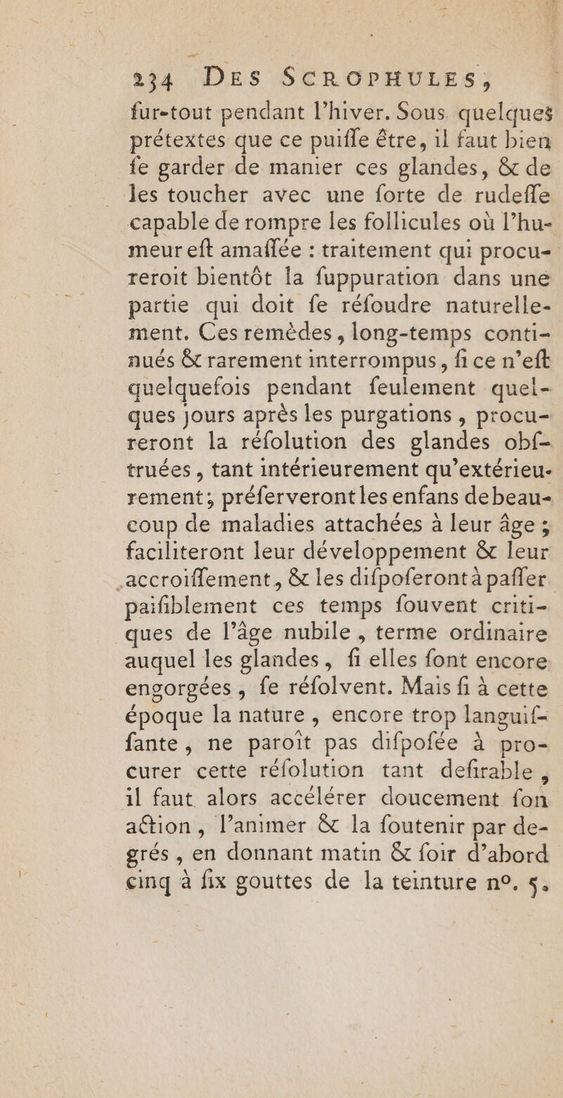 fur-tout pendant l'hiver. Sous. quelques prétextes que ce puifle être, il faut bien fe garder de manier ces glandes, &amp; de les toucher avec une forte de rudefle capable de rompre les follicules où l’hu- meur eft amañfée : traitement qui procu- reroit bientôt la fuppuration dans une partie qui doit fe réfoudre naturelle- ment, Ces remèdes, long-temps conti- nués &amp; rarement interrompus, fi ce n’eft quelquefois pendant feulement quei- ques jours après les purgations , procu- reront la réfolution des glandes obf- truées , tant intérieurement qu’extérieu- rement; préferveront les enfans debeau- coup de maladies attachées à leur âge ; faciliteront leur développement &amp; leur .accroiflement, &amp; les difpoferont à pañler paifiblement ces temps fouvent criti- ques de l’âge nubile , terme ordinaire auquel les glandes, fi elles font encore. engorgées, fe réfolvent. Mais fi à cette époque la nature , encore trop languif- fante, ne paroït pas difpofée à pro- curer cette rélolution tant defirable, il faut alors accélérer doucement fon ation, l’animer &amp; la foutenir par de- grés, en donnant matin &amp; foir d’abord cinq à fix gouttes de la teinture n°. 5,