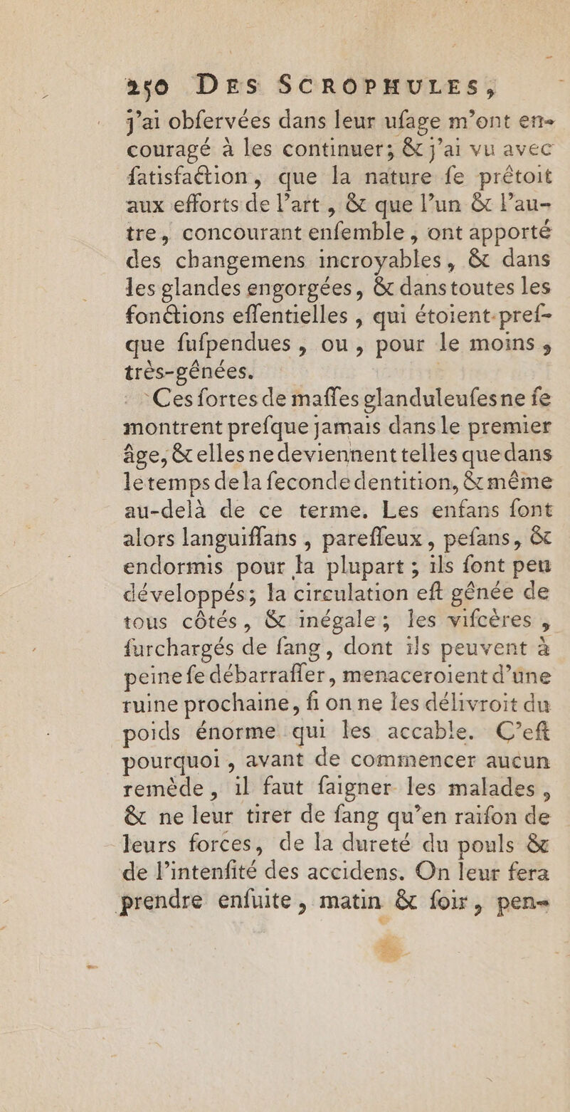 j'ai obfervées dans leur ufage m’ont en- couragé à les continuer; &amp; j'ai vu avec fatisfaétion, que la nature fe prêtoit aux efforts de l’art , &amp; que l’un &amp; Pau- tre, concourant enfemble , ont apporté des changemens incroyables, &amp;t dans les glandes engorgées, &amp; danstoutes les fon&amp;tions effentielles , qui étoient-pref- que fufpendues , ou, pour le moins, très-gênées. | Ces fortes de maffes glanduleufesne fe montrent prefque jamais dans le premier âge, &amp;elles ne deviennent telles que dans letemps dela fecondedentition, &amp; même au-delà de ce terme, Les enfans font alors languiflans , parefleux , pefans, &amp; endorms pour fa plupart ; 1ls font peu développés; la circulation eft gênée de tous côtés, &amp; inégale; les vifcères , furchargés de fang, dont ils peuvent à peine fe débarrafler, menaceroient d’une ruine prochaine, fi on ne les délivroit du poids énorme qui les accable. C’eft pourquoi , avant de commencer aucun remède, il faut faigner les malades, &amp; ne leur tirer de fang qu’en raifon de leurs forces, de la dureté du pouls &amp; de l’intenfité des accidens. On leur fera prendre enfuite, matin &amp; foir, pen-