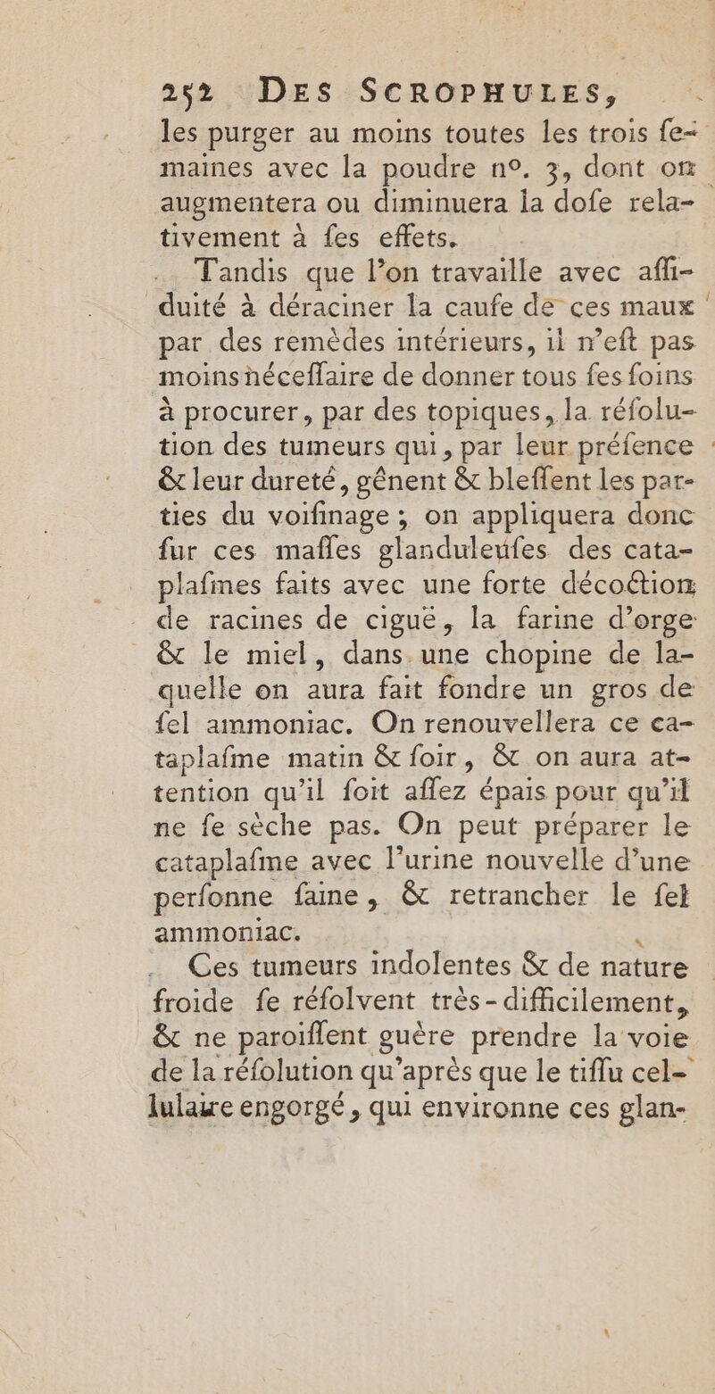 252% DES -SCROPHULES, . :. les purger au moins toutes les trois fe maines avec la poudre n°. 3, dont où augmentera ou diminuera la dofe rela- tivement à fes effets, Tandis que l’on travaille avec afli- duité à déraciner la caufe de ces maux : par des remèdes intérieurs, il n’eft pas moinshéceffaire de donner tous fes foins à procurer, par des topiques, la réfolu- tion des tumeurs qui, par leur préfence : &amp;t leur dureté, gênent &amp; bleffent les par- ties du voifinage ; on appliquera donc fur ces mafles glanduleufes des cata- plafmes faits avec une forte décoétior de racines de cigué, la farine d’orge &amp;t le miel, dans une chopine de la- quelle on aura fait fondre un gros de {el ammoniac. On renouvellera ce ca- taplafme matin &amp; foir, &amp; on aura at- tention qu'il foit affez épais pour qu 71 ne fe sèche pas. On peut préparer le cataplafme avec l'urine nouvelle d’une perfonne faine , &amp; retrancher le fe} ammoniac, Ces tumeurs indolentes &amp; de nature froide fe réfolvent très- difficilement, &amp; ne paroïflent guêre prendre la voie de la réfolution qu'après que le tiflu cel= lulaiwe engorgé, qui environne ces glan-