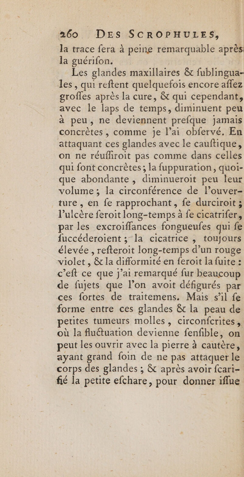 la trace fera à peine remarquable après la guérifon. | Les glandes maxillaires &amp;c fublingua- les, qui reftent quelquefois encore affez grofles après la cure, &amp; qui cependant, avec le laps de temps, diminuent peu à peu, ne deviennent prefque jamais concrètes, comme je l’ai obfervé. En attaquant ces glandes avec le cauftique, on ne réufhroit pas comme dans celles qui font concrètes; la fuppuration, quoi- que abondante , diminueroit peu leur volume ; la circonférence de l’ouver- ture, en fe rapprochant, fe durciroit ; l’ulcère feroit long-temps à fe cicatrifer, par les excroiffances fongueufes qui fe fuccéderoient ; la cicatrice , toujours élevée , refteroit long-temps d’un rouge violet , &amp; la difformité en feroit la fuite : c’eft ce que j’ai remarqué fur beaucoup de fujets que l’on avoit défigurés par ces fortes de traitemens. Mais s’il fe forme entre ces glandes &amp; la peau de petites tumeurs molles, circonfcrites, où la fluétuation devienne fenfible, on peut les ouvrir avec la pierre à cautère, ayant grand foin de ne pas attaquer le corps des glandes ; &amp; après avoir fcari- fié la petite efchare, pour donner iflue