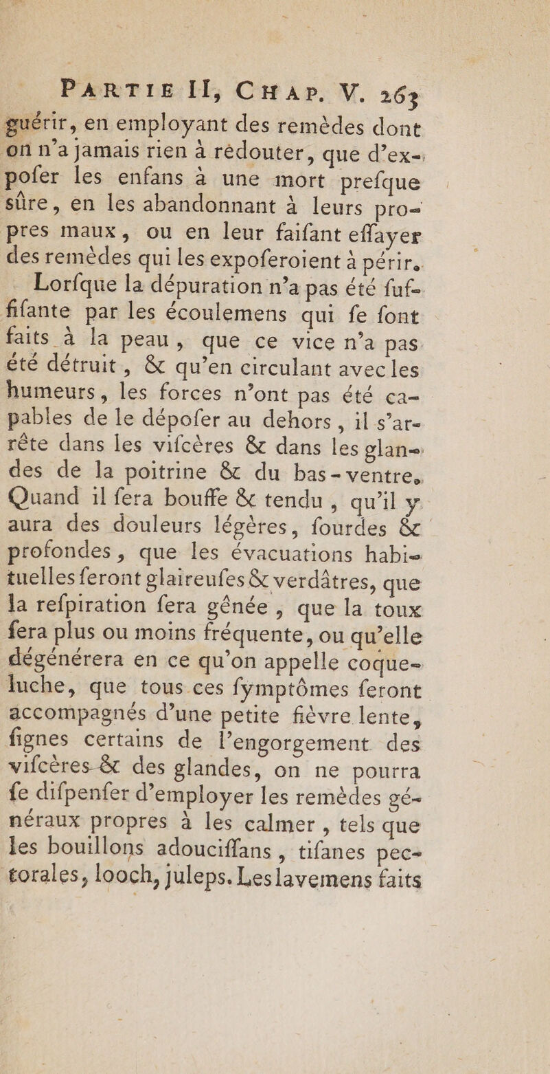 guérir, en employant des remèdes dont on n’a jamais rien à rédouter, que d’ex-. pofer les enfans à une mort prefque sûre, en les abandonnant à leurs pro= pres maux, ou en leur faifant effayer des remèdes qui les expoferoient à périr. Lorfque la dépuration n’a pas été fuf- fifante par les écoulemens qui fe font faits à la peau, que ce vice n’a pas été détruit, &amp; qu’en circulant avec les humeurs, les forces n’ont pas été ca- pables de le dépofer au dehors, il s’ar- rête dans les vifcères &amp; dans les glan= des de la poitrine &amp; du bas- ventre, Quand :l fera bouffe &amp; tendu , qu’il y aura des douleurs légères, fourdes &amp; profondes , que les évacuations habi- tuelles feront glaireufes &amp; verdâtres, que la refpiration fera gênée , que la toux fera plus ou moins fréquente, ou qu’elle dégénérera en ce qu’on appelle coque- luche, que tous ces fymptômes feront accompagnés d’une petite fièvre lente, fignes certains de lengorgement des vifcères &amp;t des glandes, on ne pourra fe difpenfer d'employer les remèdes gé- néraux propres à les calmer , tels que les bouillons adouciffans , tifanes pec- torales, looch, juleps. Leslavemens faits