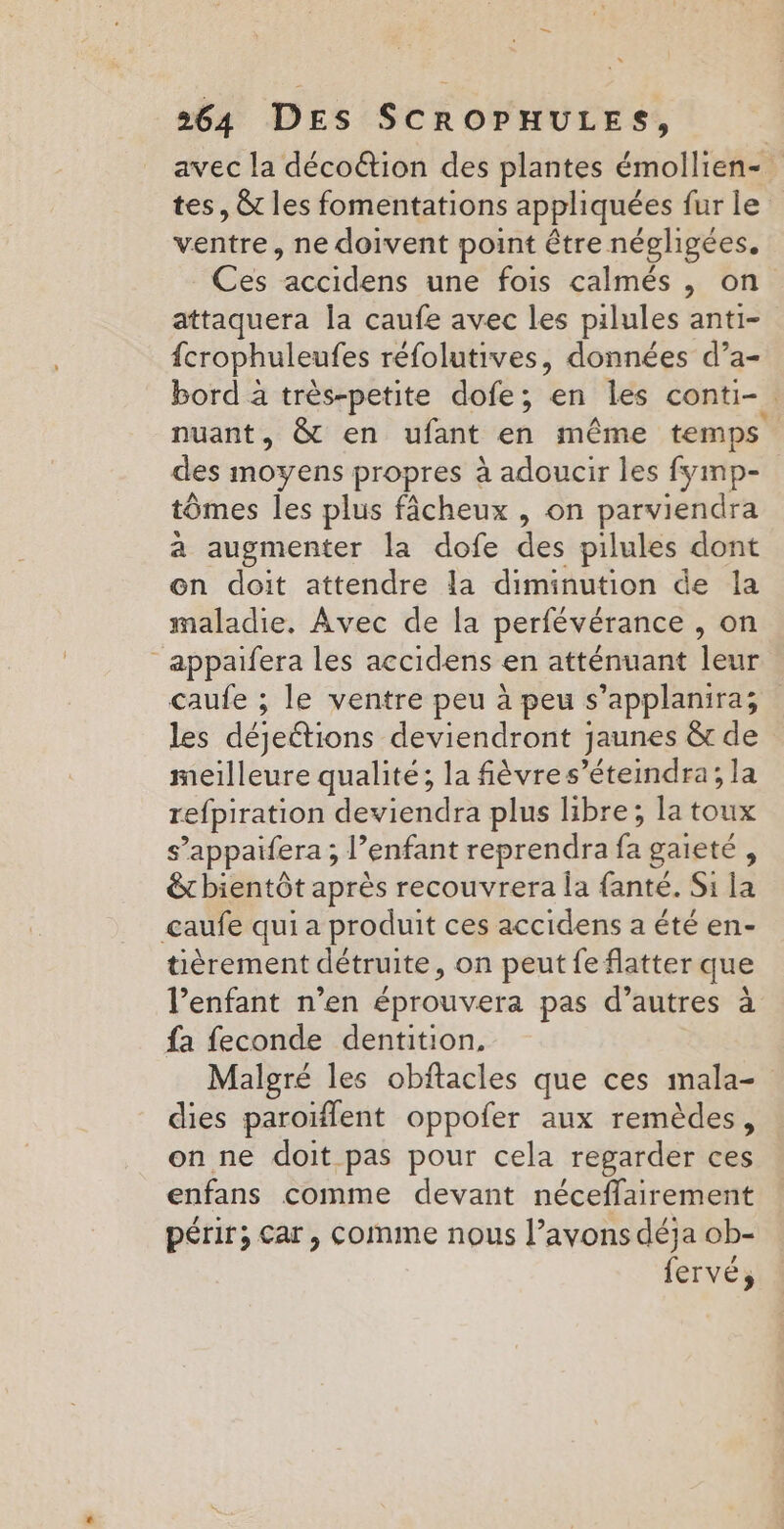 avec la décoétion des plantes émollien- tes, &amp; les fomentations appliquées fur le ventre, ne doivent point être négligées. Ces accidens une fois calmés , on attaquera la caufe avec les pilules anti- fcrophuleufes réfolutives, données d’a- bord à très-petite dofe; en les conti- nuant, &amp; en ufant en même temps des moyens propres à adoucir les fymp- tômes les plus fâcheux , on parviendra a augmenter la dofe des pilules dont en doit attendre la diminution de la maladie. Avec de la perfévérance , on _appaifera les accidens en atténuant leur caufe ; le ventre peu à peu s’applanira; les déjeétions deviendront jaunes &amp; de meilleure qualité; la fèvres’éteindra; la refpiration deviendra plus libre; la toux s’appaifera; l'enfant reprendra és gaieté , êtbientôt après recouvrera la fanté. Si la caufe qui a produit ces accidens a été en- tièrement détruite, on peut fe flatter que l'enfant n’en éprouvera pas d’autres à fa feconde dentition, Malgré les obitacles que ces mala- dies paroïflent oppofer aux remèdes, on ne doit pas pour cela regarder ces enfans comme devant néceflairement périr; Car, comime nous l’avons déja ob- fervé,