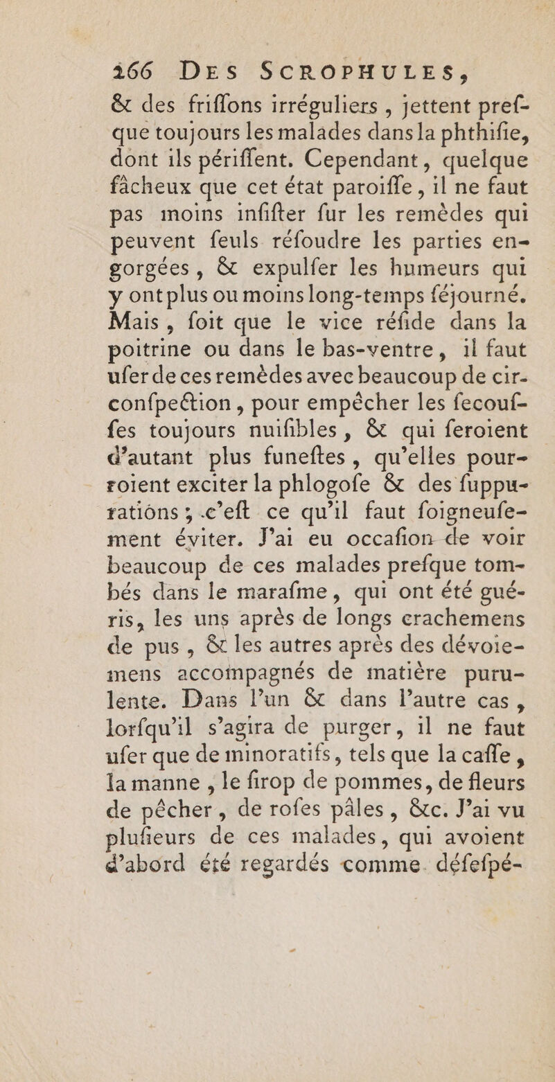 &amp; des friflons irréguliers , jettent pref- que toujours les malades dans la phthifie, dont ils périffent. Cependant, quelque fâcheux que cet état paroiffle , il ne faut pas moins infifter fur les remèdes qui peuvent feuls réfoudre les parties en- gorgées , &amp; expulfer les humeurs qui y ontplus ou moinslong-temps féjourné. Mais , foit que le vice réfide dans la poitrine ou dans le bas-ventre, 1l faut ufer de ces remèdes avec beaucoup de cir- confpeétion , pour empêcher les fecouf- fes toujours nuifibles, &amp; qui feroient d'autant plus funeftes, qu’elles pour- roient exciter la phlogofe &amp; des fuppu- rations ,.c’eft ce qu'il faut foigneufe- ment éviter. J'ai eu occafion de voir beaucoup de ces malades prefque tom- bés dans le marafme, qui ont été gué- ris, les uns après de longs erachemens de pus, &amp; les autres après des dévoie- mens accompagnés de matière puru- lente. Dans l’un &amp; dans l’autre cas, lorfqu'il s’agira de purger, il ne faut ufer que de minoratifs, tels que lacañe, la manne , le firop de pommes, de fleurs de pêcher, de rofes pâles, &amp;c. J’ai vu plufeurs de ces malades, qui avoient d’abord été regardés comme. défefpé-