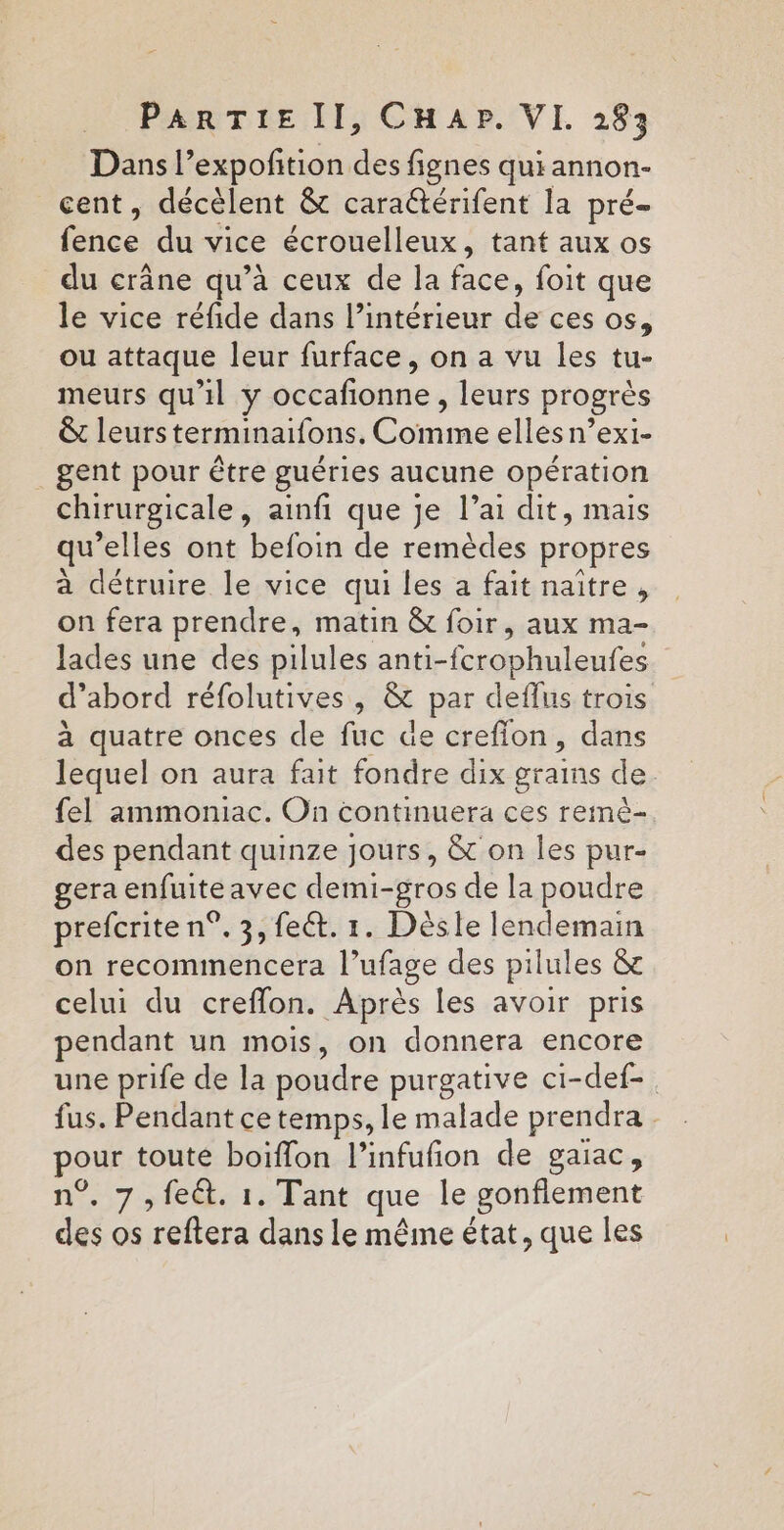 Dans l’expofition des fignes qui annon- cent, décèlent &amp; cara&amp;térifent la pré- fence du vice écrouelleux, tant aux os du crâne qu’à ceux de la face, foit que le vice réfide dans l’intérieur de ces os, ou attaque leur furface, on a vu les tu- meurs qu'il y occafionne, leurs progrès &amp;t leurs terminaifons., Comme elles n’exi- gent pour être guéries aucune opération chirurgicale, ainfi que je l’ai dit, mais qu’elles ont befoin de remèdes propres à détruire le vice qui les a fait naître, on fera prendre, matin &amp; foir, aux ma- lades une des pilules anti-fcrophuleufes d’abord réfolutives, &amp; par deflus trois à quatre onces de fuc de crefion, dans lequel on aura fait fondre dix grains de fel ammoniac. On continuera ces remè- des pendant quinze jours, &amp; on les pur- gera enfuiteavec demi-gros de la poudre prefcrite n°. 3, fect. 1. Dèsle lendemain on recommencera l’ufage des pilules &amp; celui du creflon. Après les avoir pris endant un mois, on donnera encore une prife de la poudre purgative ci-def-. fus. Pendant ce temps, le malade prendra . pour toute boiffon l’infufion de gaïac, n°, 7, feêt. 1. Tant que le gonfiement des os reftera dans le même état, que les