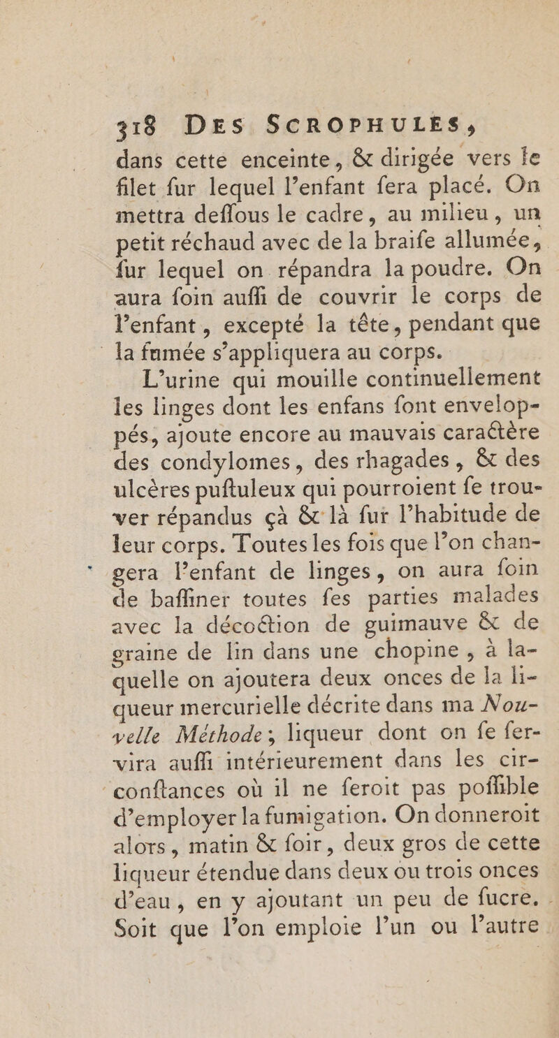 L] 318 DES SCROPHULES, dans cette enceinte, &amp; dirigée vers le filet fur lequel l’enfant fera placé. On mettra deflous le cadre, au milieu, un petit réchaud avec de la braife allumée, fur lequel on répandra la poudre. On aura foin auffi de couvrir le corps de l'enfant, excepté la tête, pendant que la fumée s’appliquera au corps. L’urine qui mouille continuellement les linges dont les enfans font envelop- pés, ajoute encore au mauvais caraétère des condylomes, des rhagades , &amp;t des ulcères puftuleux qui pourroient fe trou- ver répandus çà &amp; là fur l’habitude de leur corps. Toutes les fois que l’on chan- gera l’enfant de linges, on aura foin de bafliner toutes fes parties malades avec la décoétion de guimauve &amp; de graine de lin dans une chopine , à la- quelle on ajoutera deux onces de la li- queur mercurielle décrite dans ma Nou- velle Méthode; liqueur dont on fe fer- vira auf intérieurement dans les cir- ‘conffances où il ne feroit pas pofhble d'employer la fumigation. On donneroit alors, matin &amp; foir, deux gros de cette liqueur étendue dans deux ou trois onces d’eau, en y ajoutant un peu de fucre. : Soit que l’on emploie l’un ou Pautre