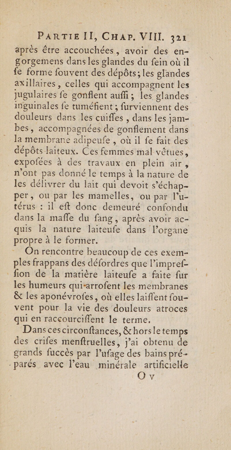 après être accouchées, avoir des en- gorgemens dans les glandes du fein où il fe forme fouvent des dépôts; les glandes axillaires, celles qui accompagnent les jugulaires fe gonflent auffi; les glandes inguinales fe tuméfient ; furviennent des douleurs dans les cuiffes , dans les jam- bes, accompagnées de gonflement dans la membrane adipeufe , où il fe fait des dépôts laiteux. Ces femmes mal vêtues, expolées à des travaux en plein air, n'ont pas donné le temps à la nature de les délivrer du lait qui devoit s’échap- per, ou par les mamelles, ou par l’u- térus : 1l eft donc demeuré confondu dans la mafle du fang, après avoir ac- quis la nature laiteufe dans l’organe propre à le former. On rencontre beaucoup de ces exem- ples frappans des défordres que limpref- fion de la matière laïteufe a faite fur les humeurs qui-arrofent les membranes &amp; les aponévrofes, où elles laïffent fou- vent pour la vie des douleurs atroces qui en raccourciffent le terme. Dans ces circonftances, &amp;horsletemps des crifes menftruelles, j’ai obtenu de grands fuccès par l’ufage des bains pré Ov