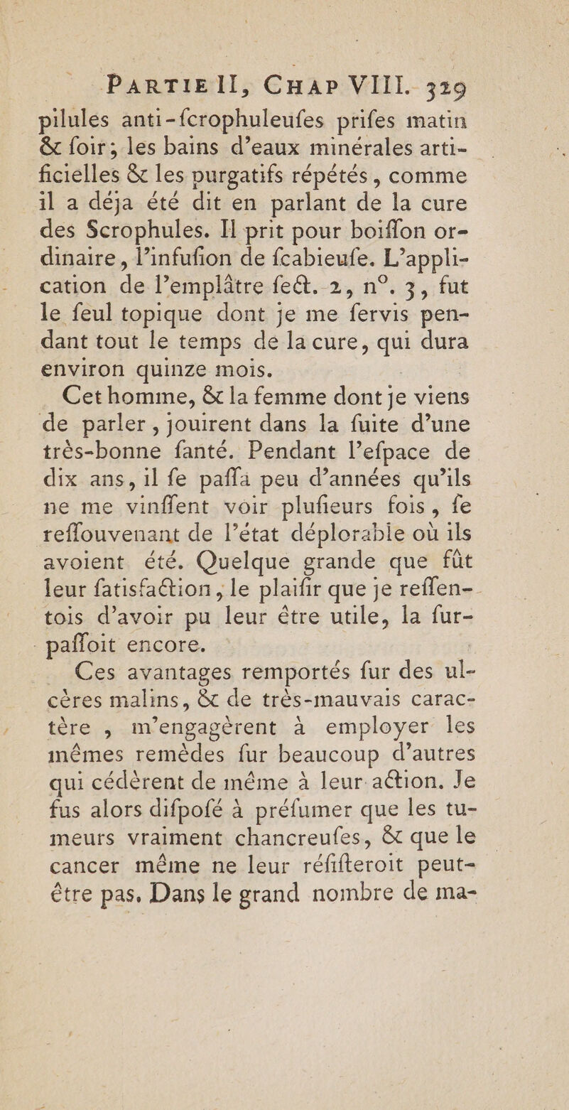 pilules anti-fcrophuleufes prifes matin &amp; loir; les bains d’eaux minérales arti- ficielles &amp; les purgatifs répétés, comme il a déja été dit en parlant de la cure des Scrophules. H prit pour boiflon or- dinaire, l’infufion de fcabieufe. L'appli- cation de l’emplâtre fe&amp;t. 2, n°.3, fut le feul topique dont je me fervis pen- dant tout le temps de la cure, qui dura environ quinze mois. Cet homme, &amp; la femme dont je viens de parler, jouirent dans la fuite d’une très-bonne fanté. Pendant lPefpace de dix ans, il fe paffa peu d’années qu’ils ne me vinflent voir plufeurs fois, fe refflouvenant de l’état déplorable où ils avoient été. Quelque grande que fût leur fatisfaétion , le plaifir que je reflen- tois d’avoir pu “leur être utile, la fur- -pafloit encore. _ Ces avantages remportés fur des ul- cères malins, &amp; de très-mauvais carac- térérs mengagèrent à employer Îles mêmes remèdes fur beaucoup d’autres qui cédèrent de même à leur action. Je fus alors difpofé à préfumer que les tu- meurs vraiment chancreufes, &amp; que le cancer même ne leur réfifteroit peut- être pas, Dans le grand nombre de ma-