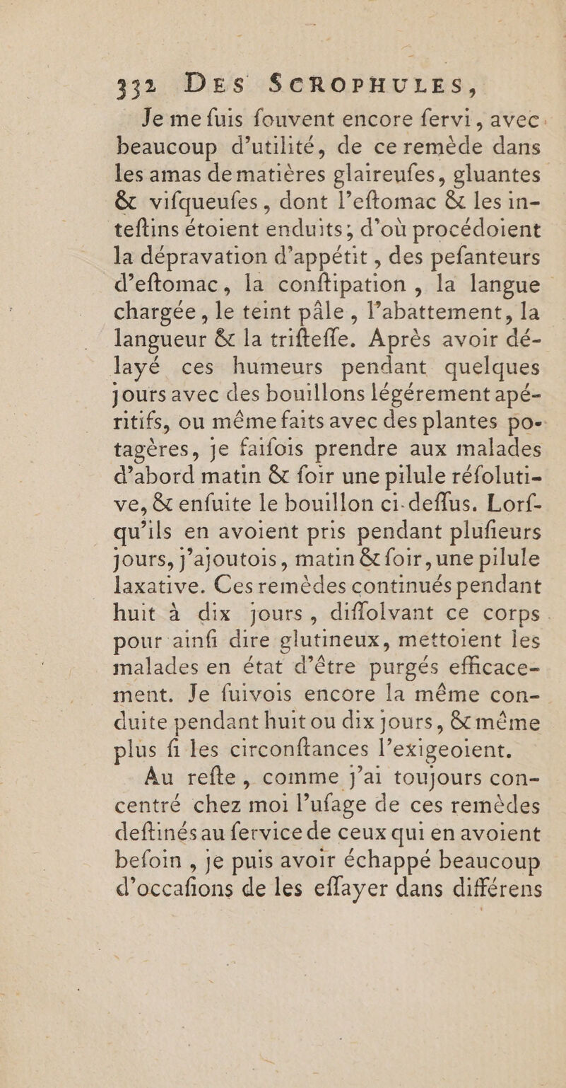 Je me fuis fouvent encore fervi, avec. beaucoup d'utilité, de ce remède dans les amas de matières glaireufes, gluantes êt vifqueufes , dont l’eftomac &amp; les in- teftins étoient enduits; d’où procédoient la dépravation d’ appétit, des pefanteurs d’eftomac, la conftipation , la langue chargée , le teint pâle , l’abattement, la langueur &amp; la triftefle. Après avoir dé- layé ces humeurs pendant quelques jours avec des bouillons légérement apé- nitifs, ou même faits avec des plantes po- tagères, Je faifois prendre aux malades d’abord matin &amp; foir une pilule réfoluti- ve, &amp; enfuite Le bouillon ci-deflus. Lorf- qu’ils en avoient pris pendant plufieurs jours, j’ajoutois, matin &amp;foir,une pilule laxative. Ces remèdes continués pendant huit à dix jours, diflolvant ce corps. pour ainfi dire glutineux, mettoient les malades en état d’être purgés effcace- ment. Je fuivois encore la même con- duite pendant huit ou dix jours, &amp; même plus û les circonftances l’exigeoient. Au refte, comme J'ai toujours con- centré chez moi l’ufage de ces remèdes deftinés au fervice de ceux qui en avoient befoin , je puis avoir échappé beaucoup d'occafions de les eflayer dans différens