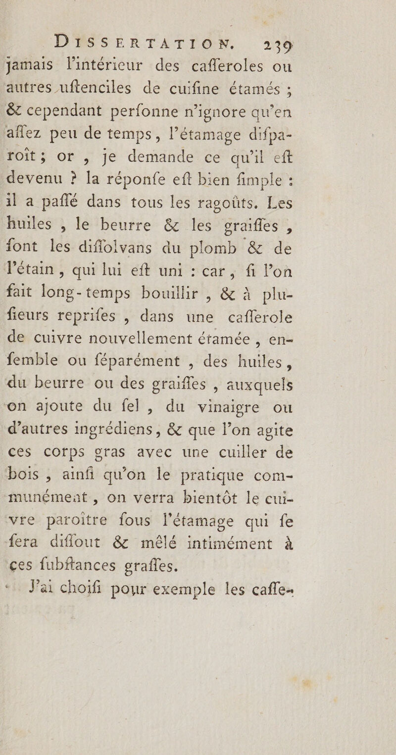 jamais l'intérieur des cafleroles ou autres uftenciles de cuifine étamés ; &amp; cependant perfonne n’ignore qu’en aflez peu de temps, l’étamage difpa- roît; or , je demande ce qu'il eff devenu ? la réponfe eft bien fimple : il à pañfé dans tous les ragoûts. Les huiles , le beurre &amp; les graifles, font les diflolvans du plomb &amp; de létain , qui lui eft uni : car, fi l’on fait long-temps bouillir , &amp; à plu- fieurs reprifes | dans une caflerole de cuivre nouvellement étamée , en- femble ou féparément , des huiles, du beurre ou des graifles , auxquels on ajoute du fel , du vinaigre ou d’autres ingrédiens, &amp; que l’on agite ces corps gras avec une cuiller de bois , ainfi qu’on le pratique com- munément , on verra bientôt le cui- vre paroitre fous l'étamage qui fe fera diflout &amp; mêlé intimément à ces fubftances grafles. Jai choifi pour exemple les cafle-