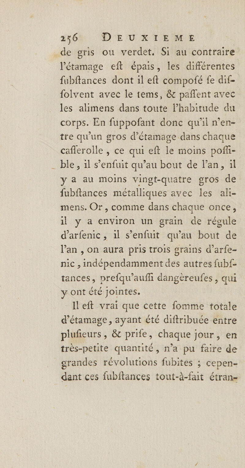 2564 D'EUXTIEME de gris ou verdet., Si au contraire létamage eft épais, les différentes fubftances dont il eft compofé fe dif- folvent avec le tems, &amp; pañlent avec les alimens dans toute l'habitude du corps. En fuppofant donc qu'il n’en- tre qu'un gros d’étamage dans chaque caflerolle , ce qui eft le moins poff- ble , 1l s’enfuit qu’au bout de l'an, il y a au moins vingt-quatre gros de fubftances métalliques avec les ah- mens. Or, comme dans chaque once, il y a environ un grain de régule d’arfenic, il s'enfuit qu’au bout de l'an , on aura pris trois grains d’arfe- nic , indépendamment des autres fubf- tances, prefqu’aufhi dangèreufes, qui y ont été jointes. left vrai que cette fomme totale d’étamage, ayant été diftribuée entre plufieurs, &amp; prife, chaque jour, en très-petite quantité, n’a pu faire de grandes révolutions fubites ; cepen- dant ces fubftances tout-à-fait étran-