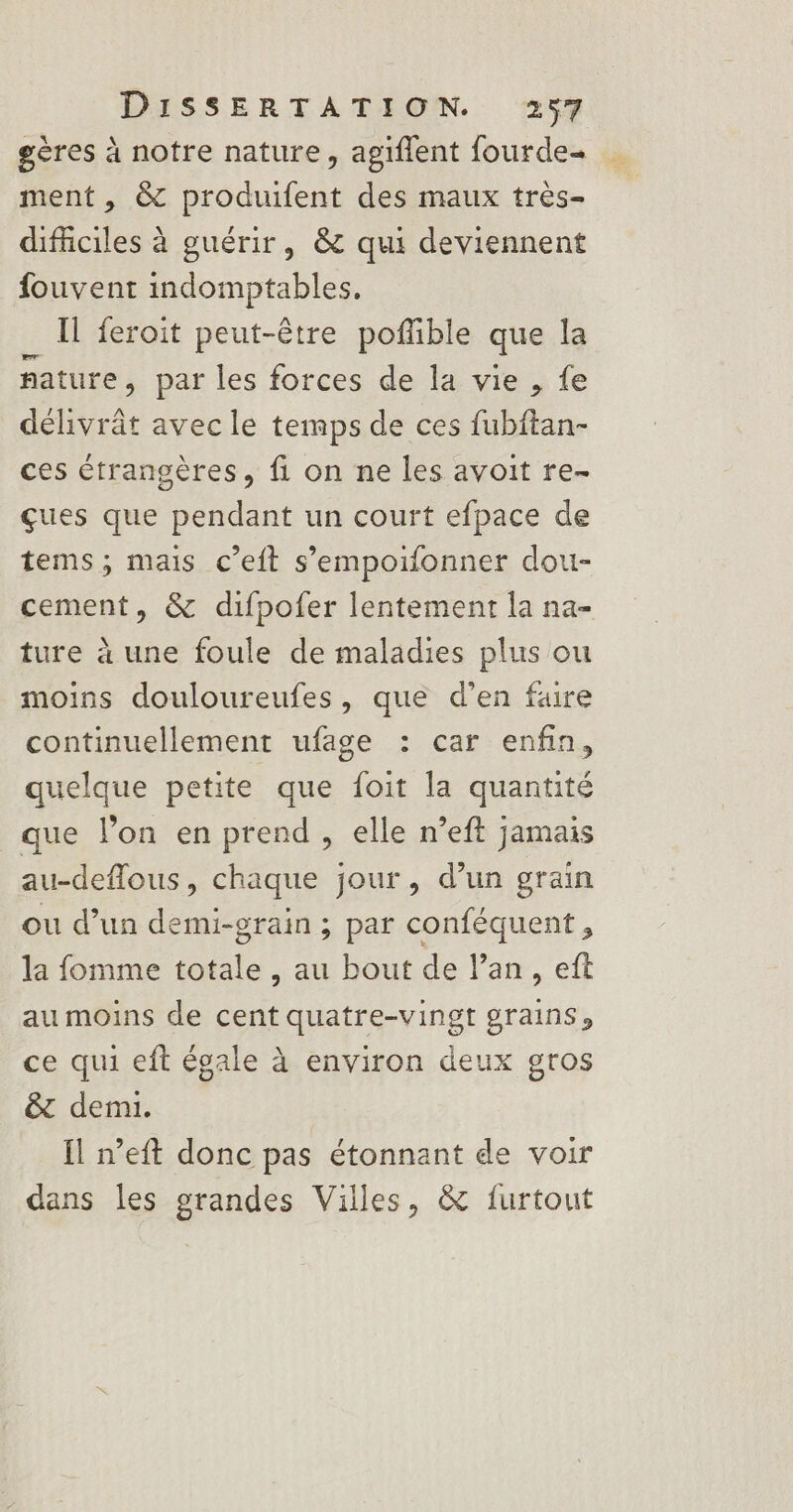 geres à notre nature, agiflent fourde= ment, &amp; produifent des maux très- difciles à guérir, &amp; qui deviennent fouvent indomptables. Il feroit peut-être poflible que la fature , par les forces de la vie , fe délivrât avec le temps de ces fubftan- ces étrangères, fi on ne les avoit re- çues que pendant un court efpace de tems; mais c’eft s’empoifonner dou- cement, &amp; difpofer lentement la na- ture à une foule de maladies plus ou moins douloureufes, que d'en faire continuellement ufage : car enfin, quelque petite que foit la quantité que l’on en prend , elle n’eft jamais au-deflous, chaque jour, d’un grain ou d’un demi-grain ; par conféquent , la fomme totale , au bout de lan, eft au moins de cent quatre-vingt grains, ce qui eft égale à environ deux gros &amp; demi. Il n’eft donc pas étonnant de voir dans les grandes Villes, &amp; furtout