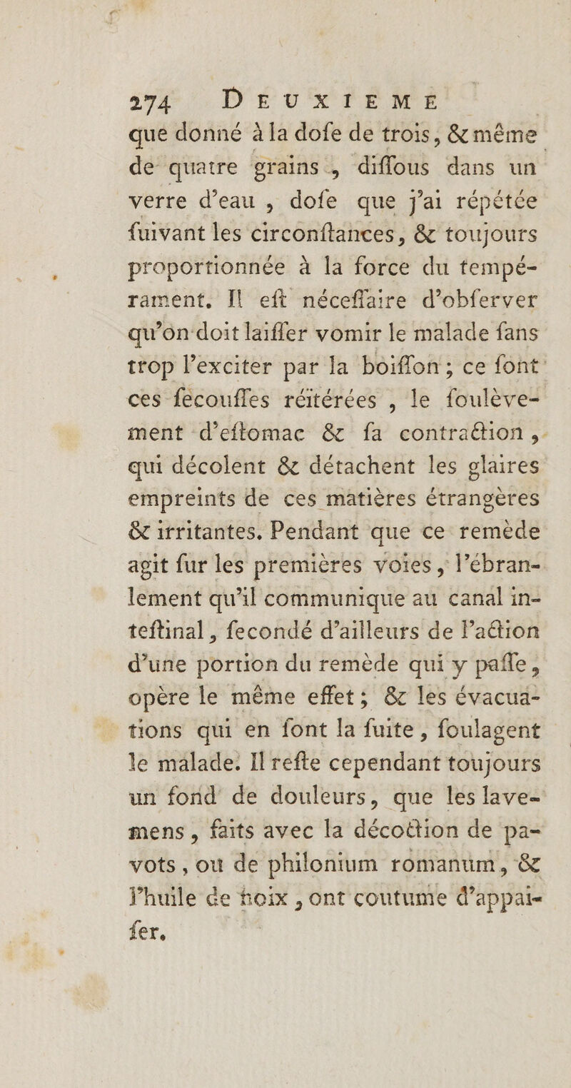 que donné à la dofe de trois, &amp; même de quatre grains, diffous dans un verre d’eau ,; dofe que j'ai répétée fuivant les circonftances, &amp; toujours proportionnée à la force du tempé- rament. [Il eft néceffaire d’obferver qu'on ‘doit laiffer vomir le malade fans trop l’exciter par la boiflon ; ce font ces fécoufles réitérées , le foulève- ment d’eftomac &amp; fa contraëtion, qui décolent &amp; détachent les glaires empreints de ces matières étrangères &amp; irritantes. Pendant que ce remède agit fur les premières voies ; l’ébran- lement qu'il communique au canal in- teftinal, fecondé d’ailleurs de Paëtion d’une portion du remède qui y pañle, opère le même effet; &amp;c les évacua- tions qui en font la fuite, foulagent le malade. Il refte cependant toujours un fond de douleurs, que les lave- mens, faits avec la décottion de pa- vots, où de philonium romantim, &amp; Jhuile Ge foix , ont coutume d’appai- fer,