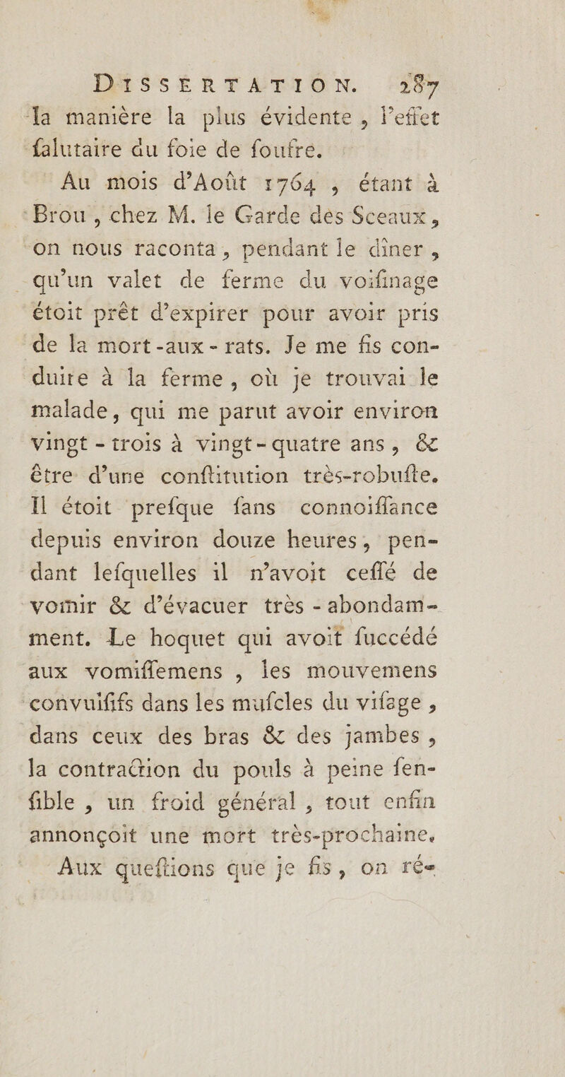 DMSSÉRTATION. 387 la manière la plus évidente , l’efiet falutaire au foie de foufre. Au mois d'Août 1764 , étant à Brou, chez M. le Garde des Sceaux, on nous raconta, pendant le diner, qu'un valet de ferme du voifinage étoit prêt d’expirer pour avoir pris de la mort-aux- rats. Je me fis con- duite à la ferme, où je trouvai le malade, qui me parut avoir environ vingt - trois à vingt-quatre ans, &amp; être d’une conflitution très-robufte. Il étoit prefque fans connoiflance depuis environ douze heures, pen- dant lefquelles il mavoit ceflé de voinr &amp; d’évacuer très - abondam- ment. Le hoquet qui avoit fuccédé aux vomiflemens , les mouvemens convuififs dans les mufcles du vifege, dans ceux des bras &amp; des jambes, la contrattion du pouls à peine fen- fible , un froid général , tout enfin annonçoit une mort très-prochaine. Aux queftions que je fs, on ré