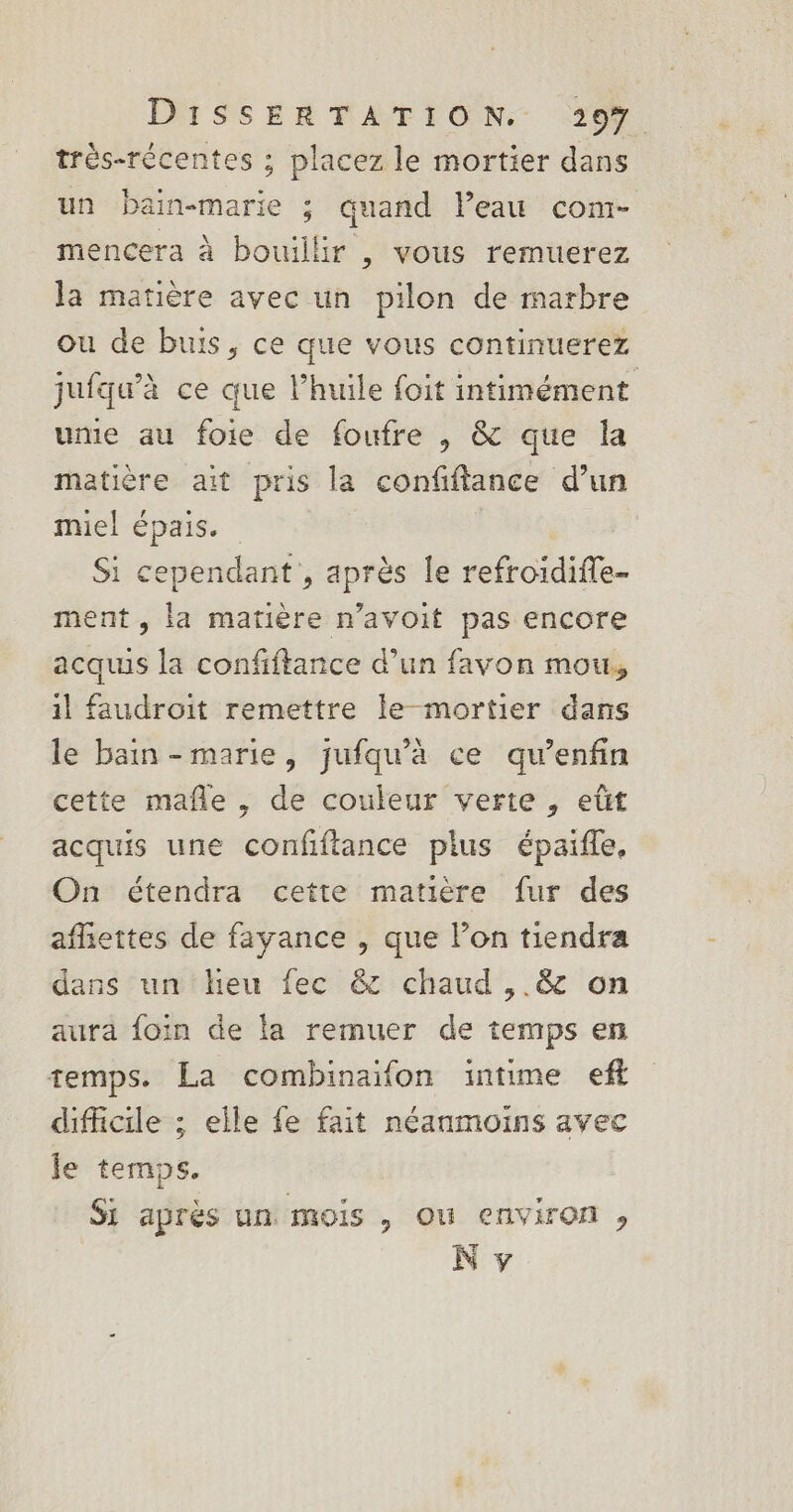 très-récentes ; placez le mortier dans un bain-marie ; quand leau com- mencera à bouillir , vous remuerez la matière avec un pilon de marbre ou de buis, ce que vous continuerez jufqw'à ce que l’huile foit intimément ume au foie de foufre , &amp; que la matière ait pris la confiftance d’un miel épais. Ù Si cependant , après le refroidifle- ment , la matière n’avoit pas encore acquis la confiftance d’un favon mou, il faudroit remettre le mortier dans le bain-marie, jufqu’à ce qu’enfin cette mafle, de couleur verte , eût acquis une confftance plus épaifle. On étendra cette matière fur des afiettes de fayance , que l’on tiendra dans un heu fec &amp; chaud ,.&amp; on aura foin de la remuer de temps en temps. La combinaifon intime eff difficile ; elle fe fait néanmoins avec le temps. Si après un mois , ou environ, N y