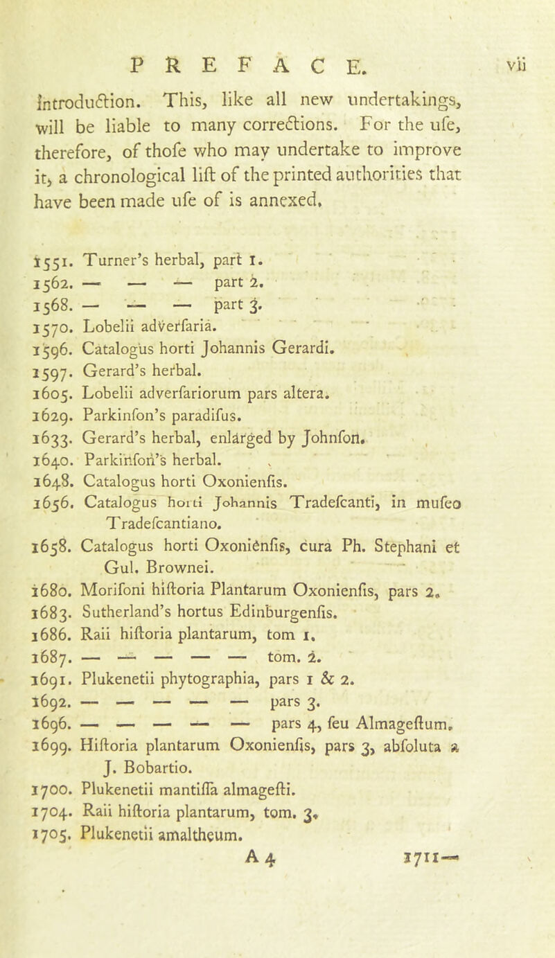 Introduflion. This, like all new undertakings, will be liable to many corredlions. For the ufe, therefore, of thofe who may undertake to improve it) a chronological lift of the printed authorities that have been made ufe of is annexed, 1551. Turner’s herbal, pari I. 1562. — — — part 2. 1568. — — —. part 1570. Lobelii adV^erfaria. ’ • - 1596. Catalog'us horti Johannis Gerardi. 1597. Gerard’s herbal. 1605. Lobelii adverfariorum pars altera. 1629. Parkinfon’s paradifus. 1633. Gerard’s herbal, enlarged by Johnfon. 1640. Parkihfoii’s herbal. 1648. Catalogus horti Oxonienfis. 2656. Catalogus horti Johannis Tradefcanti, in mufeo Tradefcantiano. 1658. Catalogus horti Oxonidnfis, cura Ph. Stephani et Gul. Brownei. 1680. Morifoni hiftoria Plantarum Oxonienfis, pars 2, 1683. Sutherland’s hortus Edinburgenfis. 1686. Rail hiftoria plantarum, tom i, 1687. — —^ — — — tom. 2. 1691. Plukenetii phytographia, pars i & 2. 1692. — — — — — pars 3. 2696. — — — — — pars 4, feu Almagefium, 1699. Hiftoria plantarum Oxonienfts, pars 3, abfoluta a J. Bobartio. 1700. Plukenetii mantilla almagefti. 1704. Rail hiftoria plantarum, tom. 3, 1705. Plukenetii amaltheum. A4 1711—