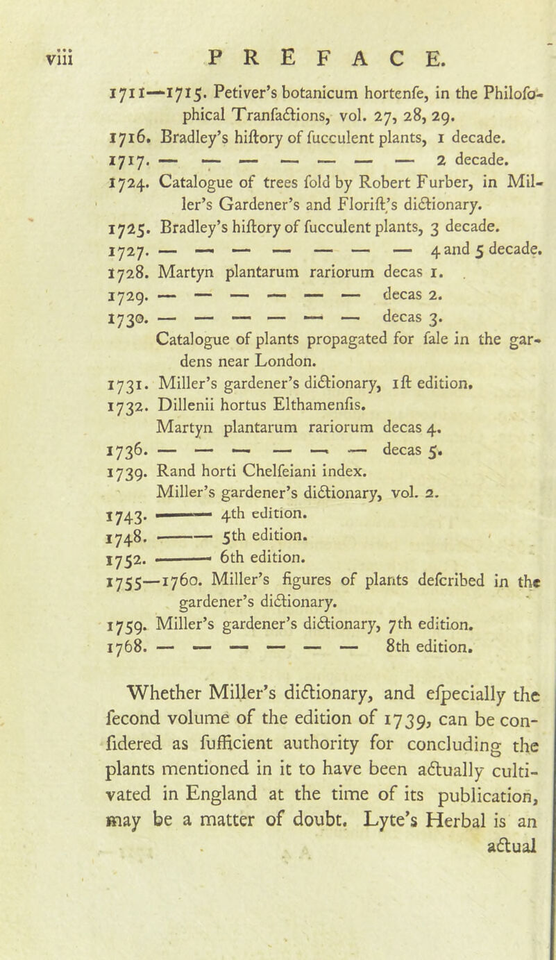 1711—171^. Petiver’s botanicum hortenfe, in the Philofo- phical Tranfaftions, vol. 27, 28, 29. 1716. Bradley’s hiftory of fucculent plants, i decade. 1717. — - — — — — 2 decade. 1724. Catalogue of trees fold by Robert Furber, in Mil- ler’s Gardener’s and Florift,’s didlionary. 1725. Bradley’s hiftory of fucculent plants, 3 decade. 1727. — —. —. — — — — 4and 5 decade. 1728. Martyn plantarum rariorum decas i. 1729. — — — — — — decas 2. 1730. — — — — — — decas 3. Catalogue of plants propagated for fale in the gar- dens near London. 1731. Miller’s gardener’s dictionary, ift edition, 1732. Dillenii hortus Elthamenfis. Martyn plantarum rariorum decas 4. 1736. — — —• — —. — decas 5, 1739. Rand horti Chelfeiani index. Miller’s gardener’s dictionary, vol. 2. J742. ■ 4th edition. 1748. 5th edition. J7^2. ■ 6th edition. 1755—1760. Miller’s figures of plants defcribed in the gardener’s dictionary. 1759. Miller’s gardener’s dictionary, 7th edition. 1768. — — — — — — 8th edition. Whether Miller’s dictionary, and elpecially the fecond volume of the edition of 1739, can be con- fidered as fufficient authority for concluding the plants mentioned in it to have been actually culti- vated in England at the time of its publication, may be a matter of doubt. Lyte’s Herbal is an actual