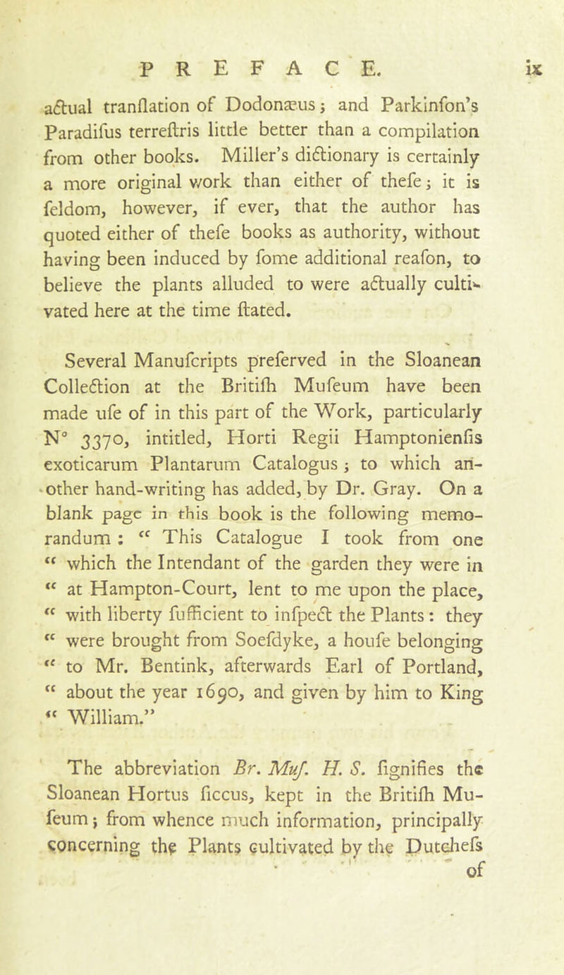 actual tranflation of Dodonscus; and Parkinfon’s Paradifus terreftris little better than a compilation from other books. Miller’s didlionary is certainly a more original v/ork than either of thefe; it is feldom, however, if ever, that the author has quoted either of thefe books as authority, without having been induced by fome additional reafon, to believe the plants alluded to were aftually culti‘- vated here at the time ftated. Several Manufcripts preferved in the Sloanean Colleflion at the Britifh Mufeum have been made ufe of in this part of the Work, particularly N° 3370, intitled, Horti Regii Hamptonienfis exoticarum Plantarum Catalogus ; to which ari- ‘other hand-writing has added, by Dr. Gray. On a blank page in this book is the following memo- randum : “ This Catalogue I took from one ‘‘ which the Intendant of the garden they were in “ at Hampton-Court, lent to me upon the place, with liberty fufficient to infpecl the Plants : they  were brought from Soefdyke, a houfe belonging to Mr. Bentink, afterwards Earl of Portland, “ about the year 1690, and given by him to King “William.” The abbreviation Br. MuJ. H. S. fignifies the Sloanean Hortus ficcus, kept in the Britilh Mu- feum j from whence much information, principally concerning the Plants cultivated by the Putcliefs