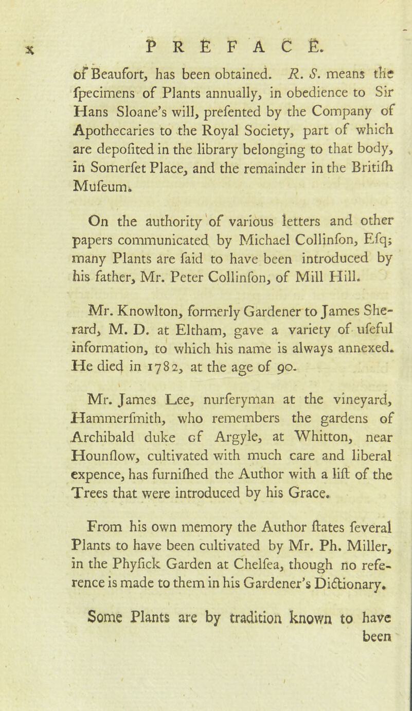 of Beaufort, has been obtained. R. S. means the fpecimens of Plants annually, in obedience to Sir Hans Sloane’s will, prefented by the Company of Apothecaries to the Royal Society, part of which are depofited in the library belonging to that body, in Somerfet Place, and the remainder in the Britilh Mufeum. On the authority'of various letters and other papers communicated by Michael Collinfon, Efq; many Plants are faid to have been introduced by his father, Mr. Peter Collinfon, of Mill Hill. Mr. Knowlton, form.erly Gardener to James She- rard, M. D. at Eltham, gave a variety of ufeful information, to which his name is always annexed. He died in 1782, at the age of 90. Mr. James Lee, nurferyman at the vineyard, Hammerfmith, w'ho remembers the gardens of Archibald duke of Argyle, at Whitton, near Hounflow, cultivated with much care and liberal expence, has furniflied the Author with a lift of the Trees that were introduced by his Grace. From his own memory the Author ftates feveral Plants to have been cultivated by Mr. Ph. Miller, in the Phyfick Garden at Chelfea, though no refe- rence is made to them in his Gardener’s Didlionary, Some Plants are by tradition known to have been