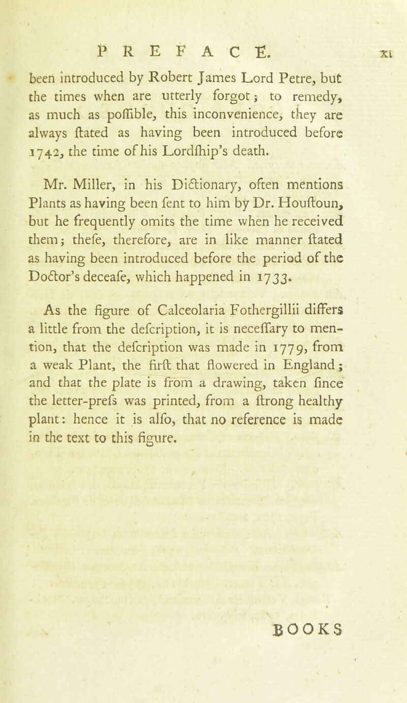 been introduced by Robert James Lord Petre, but the times when are utterly forgot j to remedy, as much as poflible, this inconvenience, they are always ftated as having been introduced before 1742, the time of his Lordfhip’s death. Mr. Miller, in his Diflionary, often mentions Plants as having been fent to him by Dr. Houftoun, but he frequently omits the time when he received them; thefe, therefore, are in like manner ftated as having been introduced before the period of the Do6tor’s deceafe, which happened in 1733. As the figure of Calceolaria Fothergillii differs a little from the defeription, it is neceffary to men- tion, that the defeription was made in 1779, from a weak Plant, the firft that flowered in England; and that the plate is from a drawing, taken fince the letter-prefs was printed, from a ftrong healthy plant: hence it is alfo, that no reference is made in the text to this figure. BOOKS