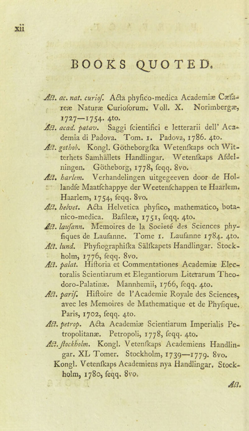 BOOKS QUOTED. jfSf. ac. nat. curio/. Ada phyfic'o-medica Academiae Ca^fa- reae Naturae Curioforum. Voll. X. Norimbergae, 1727—1754. 4to. acad. patav. Saggi fcientifici e letterarii dell’ Aca- demia di Padova. Tom. i. Padova, 1786. 4to. ASf. gothob, Kongl. Gotheborgfka Wetenlkaps och Wit- terhets Samhallets Handlingar. Wetenfkaps Afdel- ningen. Gotheborg, 1778, feqq. 8vo. A5l» harlem. Verhandelingen uitgegeeven door de Hol- ; ’ landfe Maatfchappye der Weetenfchappen te Haarlem* Haarlem, 1754, feqq. 8vo. Adi, helvet. Adla Helvetica phyfico, mathematico, bota- nico-medica. Bafileae, 1751, feqq. 4to. ASi. laufann, Memoires de la Soclete des Sciences phy- flques de Laufanne. Tome i. Laufanne 1784. 4to. A£l. lund. Phyfiographifka Sallkapets Handlingar. Stock- holm, 1776, feqq. 8vo. Adi. palat. Hiftoria et Commentationes Academiae Elec- toralis Scientiarum et Elegantiorura Litetarum Theo- doro-Palatinae. Mannhemii, 1766, feqq. 4to. Adi. parif Hiftoire de I’Academie Royale des Sciences, avec les Memoires de Mathematique et de Phyfique. Paris, 1702, feqq. 4to. Adi. petrop. A£ta Academiae Scientiarum Imperialis Pe- tropolitanae. Petropoli, 1778, feqq. 4to. Adi.Jlockholm. Kongl. Vetenfkaps Academiens Handlin- gar. XL Tomer. Stockholm, 1739—1779. 8vo. Kongl. Vetenfkaps Academiens nya Handlingar. Stock- holm, 1780, feqq. 8vo,