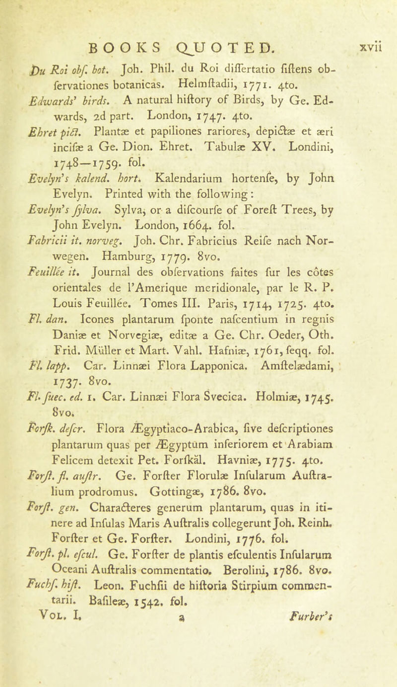 i)u Roi obf. hot. Joh. Phil, du Roi diflertatio fiftens ob- fervationes botanicas. Heimftadii, ij'ji. 4to. Edwards’ birds. A natural hiftory of Birds, by Ge. Ed- wards, 2d part. London, 1747. 4to. Ehret pi£i. Plantse et papiliones rariores, depi£lae et seri incifae a Ge. Dion. Ehret. Tabulae XV. Londini, 1748—1759. fol. Evelyn’s kalend. horti Kalendarium hortenle, by John Evelyn. Printed with the following: Evelyn’s fylva. Sylva, or a difcourfe of Foreft Trees, by John Evelyn. London, 1664. fol. Fabrlcli it, norveg. Joh. Chr. Fabricius Reife nach Nor- wegen. Hamburg, 1779. 8vo. Feulllee it. Journal des obfervations faites fur les cotes orientales de I’Amerique meridionale, par le R. P. Louis Feuillee. Tomes III. Paris, 1714, 1725. 4to, FI. dan. leones plantarum fponte nafeentium in regnis Daniae et Norvegiae, editae a Ge. Chr. Oeder, Oth. Frid. Muller et Mart. Vahl. Hafniae, 1761, feqq. fol. FI. lapp. Car. LInnaei Flora Lapponica. Amftelaedami, ’ 1737. 8vo. FI. fuec. ed. i. Car. Linnaei Flora Sveciea. Holmiae, 1745. 8vo. Forjk. defer. Flora iEgyptiaco-Arablca, five defcriptiones plantarum quas per iEgyptum inferiorem et'Arabian! Felicem detexit Pet. Forlkal. Havniae, 1775. 4to. Forjl.fl. aujlr. Ge. Forfter Florulae Infularum Auftra- lium prodromus. Gottingae, 1786. 8vo. Forjl. gen. Charafteres generum plantarum, quas in iti- nere ad Infulas Maris Auftralis collegerunt Joh. Reinh. Forfter et Ge. Forfter. Londini, 1776. fol. Forji. pi, efcul. Ge. Forfter de plantis efculentis Infularum Oceani Auftralis commentatio. Berolini, 1786. 8vo. Fuchf. hiji. Leon. Fuchfii de hiftoria Stirpium commen- tarii. Bafileae, 1542. fol. VoL. I. a Furber’s