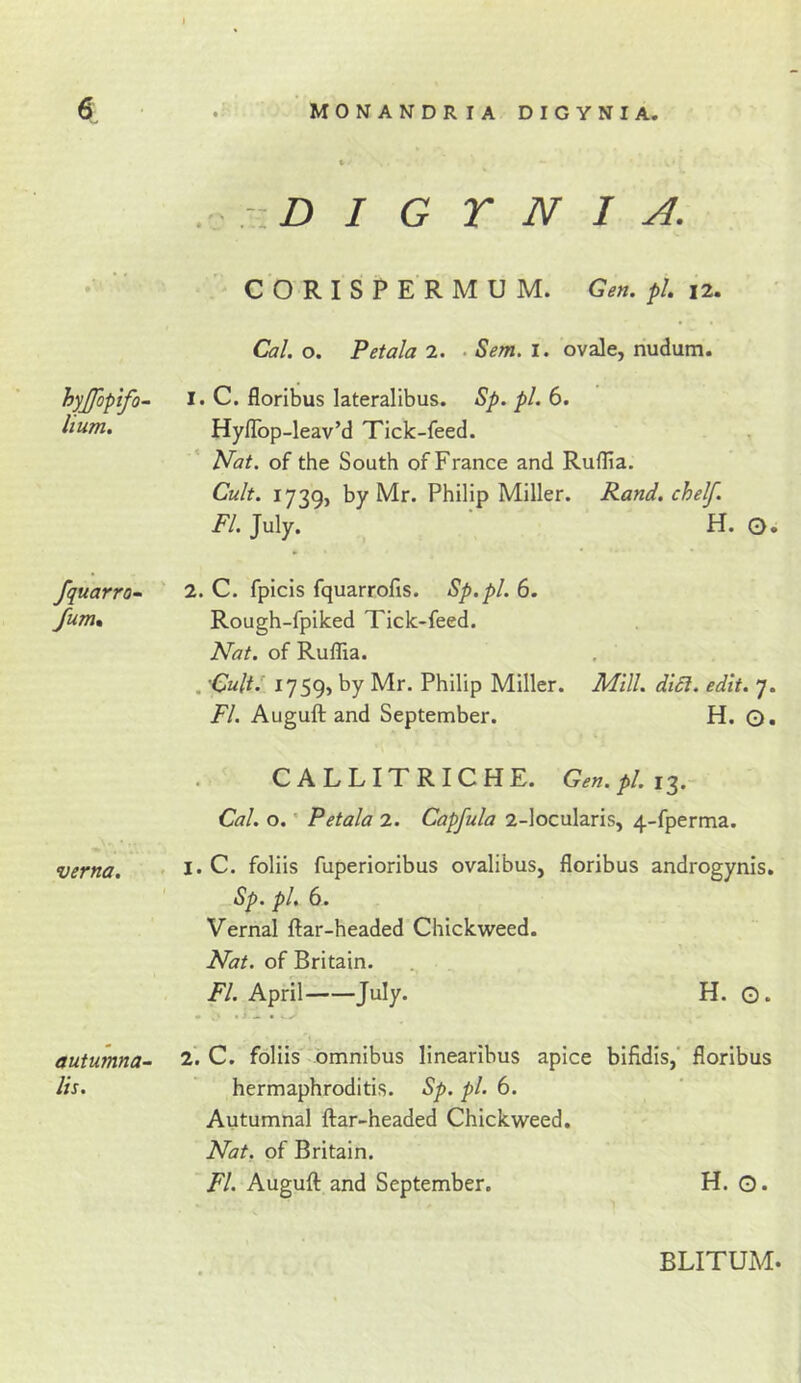 hyjjopifo- hum. fquarro^ fum% verna. autumna- lis. . :.D I G r N I A. CORISPERMUM. Gen. pi. 12. Cal. o. Petala 2. . Sem. I. ovale, nudum. 1. C. floribus lateralibus. Sp. pi, 6. HylTop-leav’d Tick-feed. Nat. of the South of France and Ruflia. Cult. 1739, by Mr. Philip Miller. Rand, chelf. FI. July. H. O. 2. C. fpicis fquarrofis. Sp.pl. 6. Rough-fpiked Tick-feed. Nat. of Ruflia. . CultJ 1759, by Mr. Philip Miller. Mill. diSi. edit. 7. FI. Auguft and September. H. ©. CALLITRICHE. Gen. pi. Cal. o. • Petala 2. Capfula 2-locularis, 4-fperma. , I. C. foliis fuperioribus ovalibus, floribus androgynis. Sp. pi, 6. Vernal ftar-headed Chickweed. Nat. of Britain. FI. April July. H. G. 2. C. foliis omnibus linearlbus apice bifidis, floribus hermaphroditis. Sp. pi. 6. Autumnal flar-headed Chickweed. Nat. of Britain. FI. Auguft and September. H. O. BLITUM.