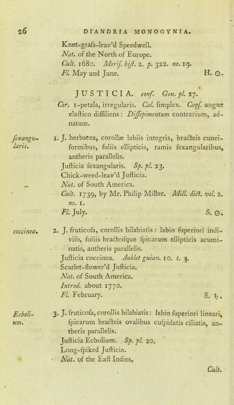 fexangu- laris. coccinea% Ecboli- um. - DIANDRIA MONOGYNIA. Knot-grafs-leav’d Speedwell. Nat, of the North of Europe. Cult. 1680. Morjf. hiji. 2. p. 322. no. ig. FI. May and June. H. O* JUSTI CIA. conf. Gen. pi. 27. Cor. i-petala, irregularis. Cal. fimplex. Capf. ungue elaftico difliliens : Dijfepimentum contrarium, ad- natum. 1. J. herbacea, corollae labiis integris, bradleis cunei- formibus, foliis ellipticis, ramis fexangularibus, antheris parallelis. Jufticia fexangularis. Sp. pi. 23. Chick-weed-leav’d Jufticia. Nat. of South America. Cult. 1739, by Mr. Philip Miller. Mill. di£i. vol. 2. no. I. /7. July. S. o. ( ( 2. J. fruticofa, corollis bilabiatis; labio fuperiori indi- vifo, foliis bradleifque fpicarum ellipticis acumi- natis, antheris parallelis. Jufticia coccinea. Aublet guian. 10. t. 3. Scarlet-fiower’d Jufticia. Nat. of South America. Jntrod. about 1770. FI February. S. 3. J. fruticofa, corollis bilabiatis; labio fuperiori lineari, fpicarum bracfteis ovalibus cufpidatis ciliatis, an- theris parallelis. Jufticia Ecbolium. Sp. pi. 20. Long-fpiked Jufticia. Nat, of the Eaft Indies, Cult,