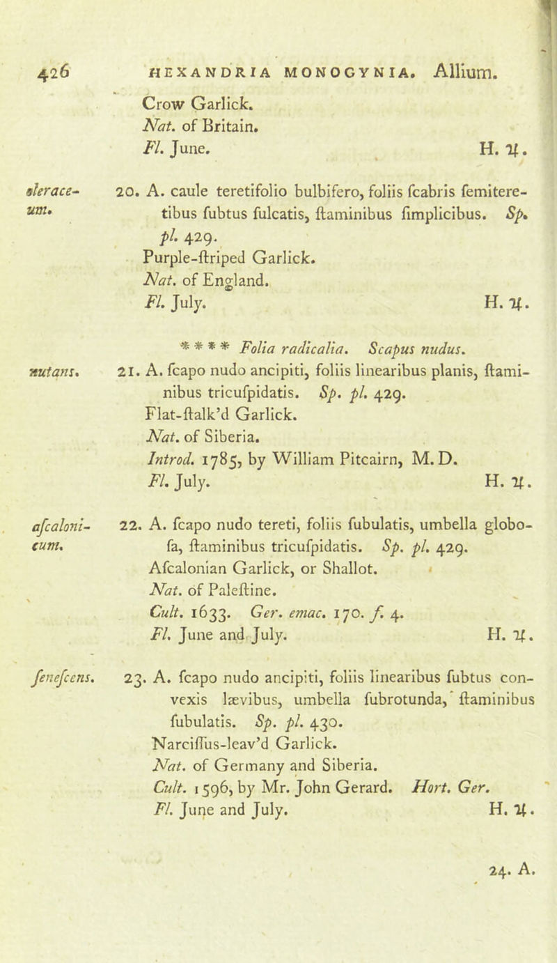 ! HEXANDRIA MONOGYNIA, Allium. Crow Garlick. Nat. of Britain. /'/.June. H. If. tlerace- 20. A. caule teretifolio bulbifero, foliis fcabris femitere- tibus fubtus fulcatis, ftaminibus fimplicibus. Sp» pi. 429. Purple-ftriped Garlick. Nat. of England. FI. July. H. If. ^ * Folia radio alia. Scapus nudus. nutam, 21. A. fcapo nudo ancipiti, foliis linearibus planis, ftami- nibus tricufpidatis. Sp. pi. 429. Flat-ftalk’d Garlick. Nat. of Siberia. Introd. 1785, by William Pitcairn, M. D. jp/. July. H. If. afcaloni- 22. A. fcapo nudo teretl, foliis fubulatis, umbella globo- cum, fa, ftaminibus tricufpidatis. Sp. pi. 429. Afcalonian Garlick, or Shallot. • Nat. of Paleftine. Cult. 1633. Ger. emac. ijo. f. 4. FI. June andrjuly. H. if. fenefcens. 23. A. fcapo nudo ancipiti, foliis linearibus fubtus con- vexis Isevibus, umbella fubrotunda,* ftaminibus fubulatis. Sp. pi. 430. NarcilTus-leav’d Garlick. Nat. of Germany and Siberia. Cult. 1596, by Mr. John Gerard, Hort. Ger. //. Jime and July. H, If.