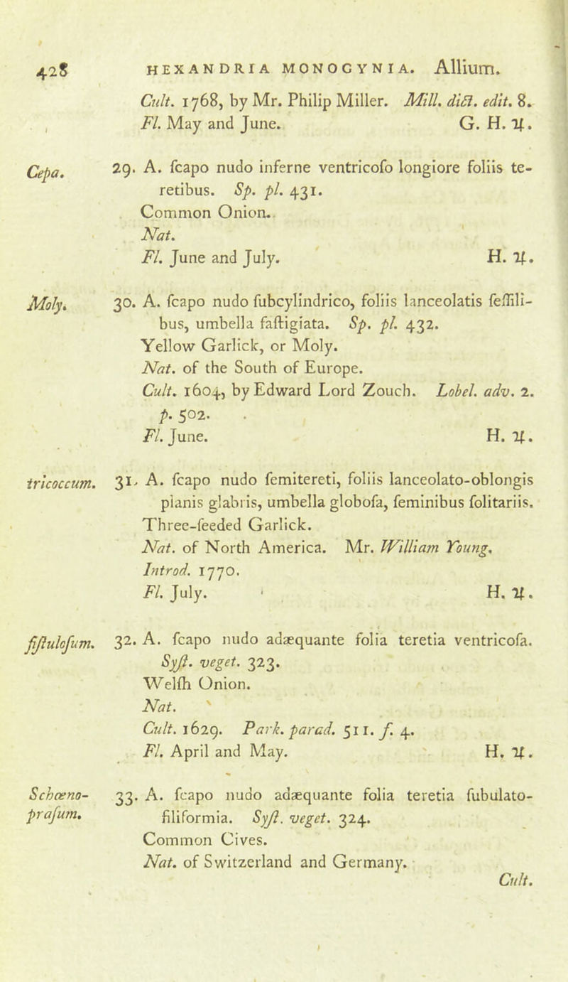 Cepa. Moly» iricQcciim. fjiulofum. Schceno- prafum. Cnlt. 1768, by Mr. Philip Miller. Mill. di£i. edit. 8. FI. May and June. G. H. If. 29. A. fcapo nudo inferne ventricofo longiore foliis te- retibus. Sp. pi. 431. Common Onion.. Nat. FI. June and July. H. If. 30. A. fcapo nudo fubcylindrico, foliis lanceolatis feflili- bus, umbella faftigiata. Sp. pi. 432. Yellow Garlick, or Moly. Nat. of the South of Europe. Cult, 1604, by Edward Lord Zouch. Label, adv. 2. p. 502. /'/.June. H. If. 31. A. fcapo nudo femiteretl, foliis lanceolato-oblongis pianis glabris, umbella globofa, feminibus folitariis. Three-feeded Garlick. Nat. of North America. Mr. William Young. Introd. 1770. /'/.July. ■ H. If. f 32. A. fcapo nudo adaequante folia teretia ventricofa. Sy(l. veget. 323. 'U^ellh Onion. Nat. ' Cult. 1629. Park, pared. 511. y! 4. FI. April and May. H, Tf. 33. A. fcapo nudo adsequante folia teretia fubulato- filiformia. Syjl. veget. 324. Common Cives. Nat. of Switzerland and Germany. Cult.