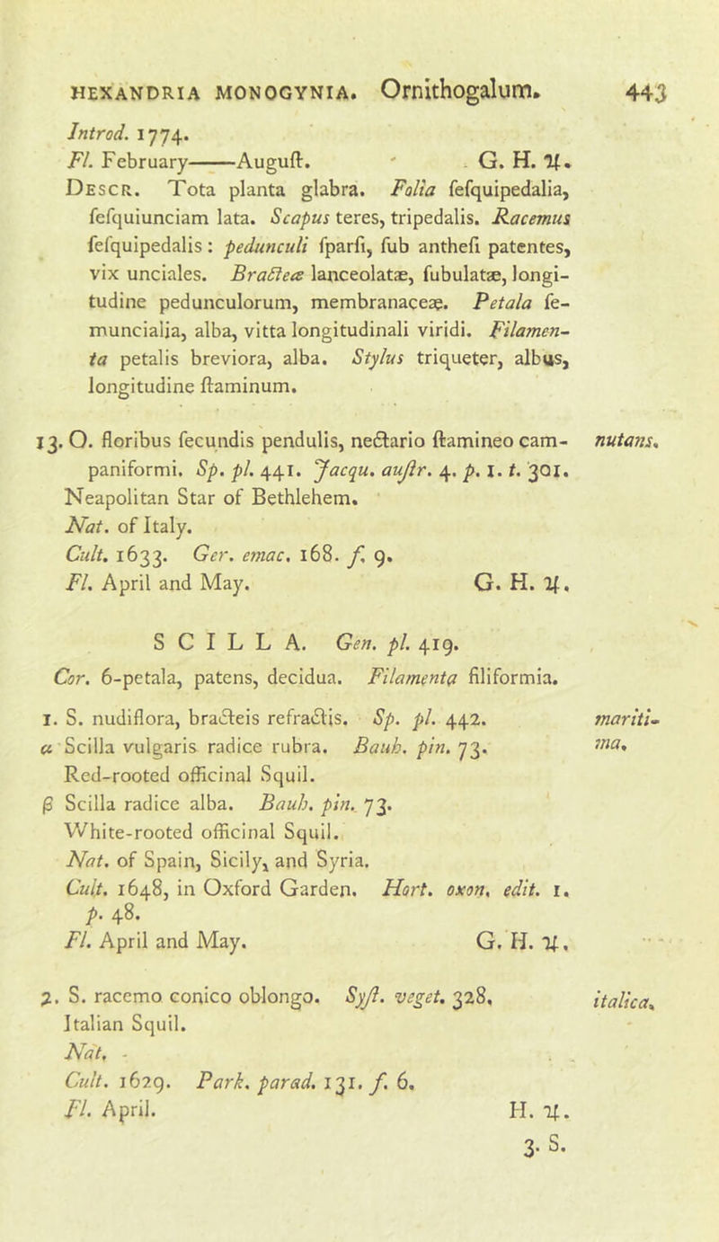 Jntrod. FI. February Augufl. ' ^ G. H. If. Descr. Tota planta glabra. Folia fefquipedalia, fefquiunciam lata. Scapus teres, tripedalis. Racemus fefquipedalis: pedunculi fparfi, fub anthefi patentes, vix unciales. BraSiea lanceolatae, fubulatae, longi- tudine pedunculorum, membranaceae. Petala fe- muncialja, alba, vitta longitudinal! viridi. Filamen- ia petalis breviora, alba. Stylus triqueter, albus, longitudine ftaminum. 13. O. floribus fecundls pendulis, neftario ftamineo cam- nutans* paniformi. Sp. pi. 441. Jacqu. aujir. 4. p, 1.1. 3QI. Neapolitan Star of Bethlehem. Nat. of Italy. Cult. 1633. Ger. emac, 168. f. 9. FI. April and May. G. H. If, S C I L L A. Gen. pi. 419. Cor. 6-petala, patens, decidua. Filamenta filiformia. I. S. nudiflora, bracfeis refratSIis. Sp. pi. 442. ft Scilla vulgaris radice rubra. Bank. pin. 73. Red-rooted officinal Squil. (3 Scilla radice alba. Bauh. pin., 73. White-rooted officinal Squil. Nat. of Spain, Sicily, and Syria. Cult. 1648, in Oxford Garden. Hort. oxon, edit, i, p. 48. FI. April and May. G, H. If, y.. S. racemo conico oblongo. Syjl. veget. 328, italica* Italian Squil. Nat. ■ Cult. 1629. Park, parad. I'^i. f. 6. FI. April. maritU ma* H. If.